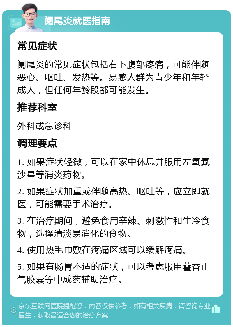 阑尾炎就医指南 常见症状 阑尾炎的常见症状包括右下腹部疼痛，可能伴随恶心、呕吐、发热等。易感人群为青少年和年轻成人，但任何年龄段都可能发生。 推荐科室 外科或急诊科 调理要点 1. 如果症状轻微，可以在家中休息并服用左氧氟沙星等消炎药物。 2. 如果症状加重或伴随高热、呕吐等，应立即就医，可能需要手术治疗。 3. 在治疗期间，避免食用辛辣、刺激性和生冷食物，选择清淡易消化的食物。 4. 使用热毛巾敷在疼痛区域可以缓解疼痛。 5. 如果有肠胃不适的症状，可以考虑服用藿香正气胶囊等中成药辅助治疗。