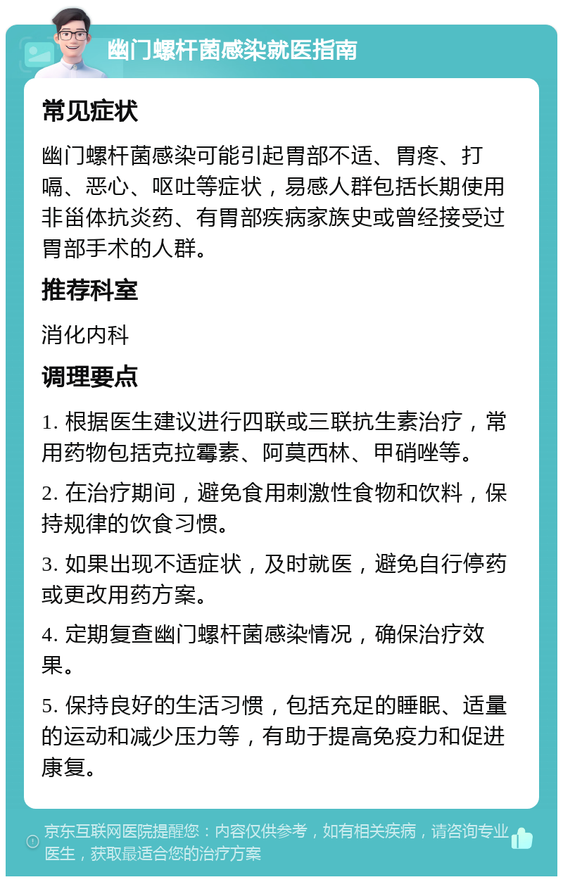 幽门螺杆菌感染就医指南 常见症状 幽门螺杆菌感染可能引起胃部不适、胃疼、打嗝、恶心、呕吐等症状，易感人群包括长期使用非甾体抗炎药、有胃部疾病家族史或曾经接受过胃部手术的人群。 推荐科室 消化内科 调理要点 1. 根据医生建议进行四联或三联抗生素治疗，常用药物包括克拉霉素、阿莫西林、甲硝唑等。 2. 在治疗期间，避免食用刺激性食物和饮料，保持规律的饮食习惯。 3. 如果出现不适症状，及时就医，避免自行停药或更改用药方案。 4. 定期复查幽门螺杆菌感染情况，确保治疗效果。 5. 保持良好的生活习惯，包括充足的睡眠、适量的运动和减少压力等，有助于提高免疫力和促进康复。