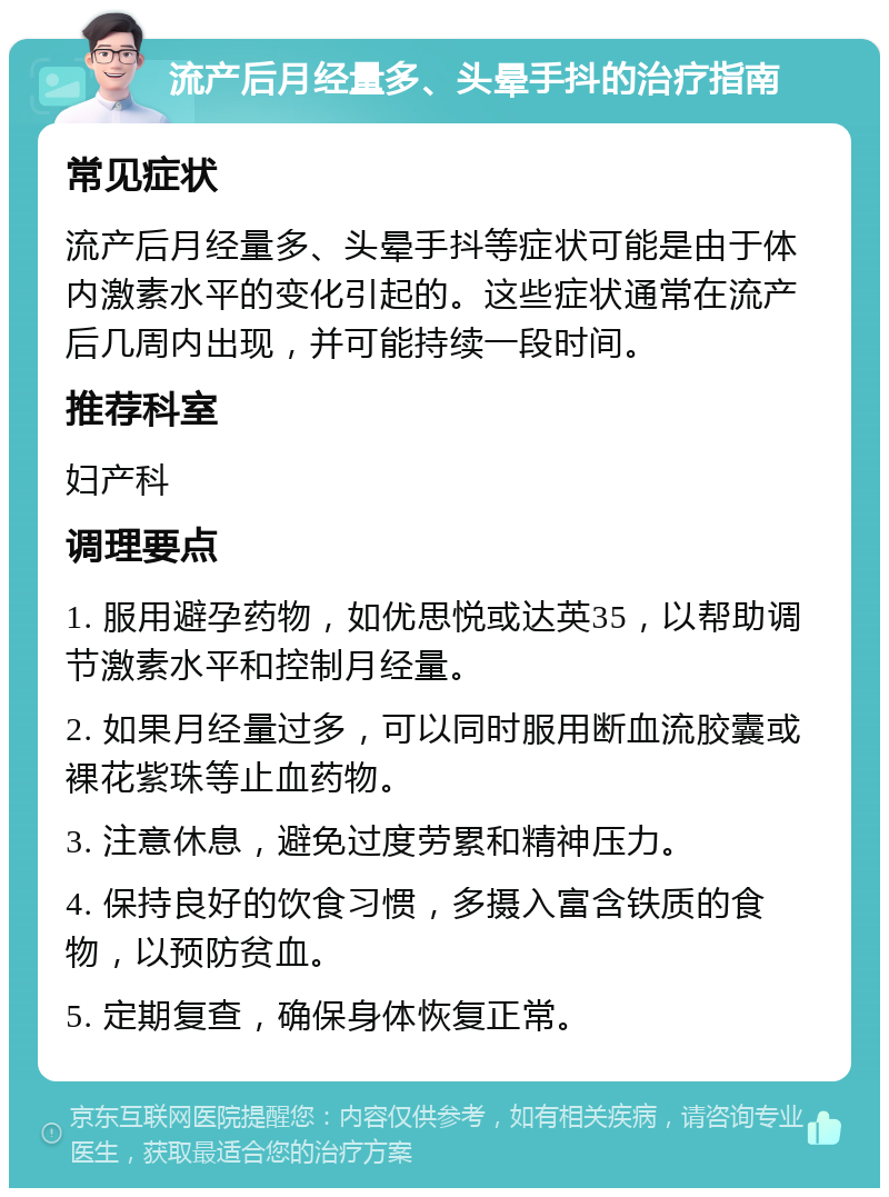 流产后月经量多、头晕手抖的治疗指南 常见症状 流产后月经量多、头晕手抖等症状可能是由于体内激素水平的变化引起的。这些症状通常在流产后几周内出现，并可能持续一段时间。 推荐科室 妇产科 调理要点 1. 服用避孕药物，如优思悦或达英35，以帮助调节激素水平和控制月经量。 2. 如果月经量过多，可以同时服用断血流胶囊或裸花紫珠等止血药物。 3. 注意休息，避免过度劳累和精神压力。 4. 保持良好的饮食习惯，多摄入富含铁质的食物，以预防贫血。 5. 定期复查，确保身体恢复正常。