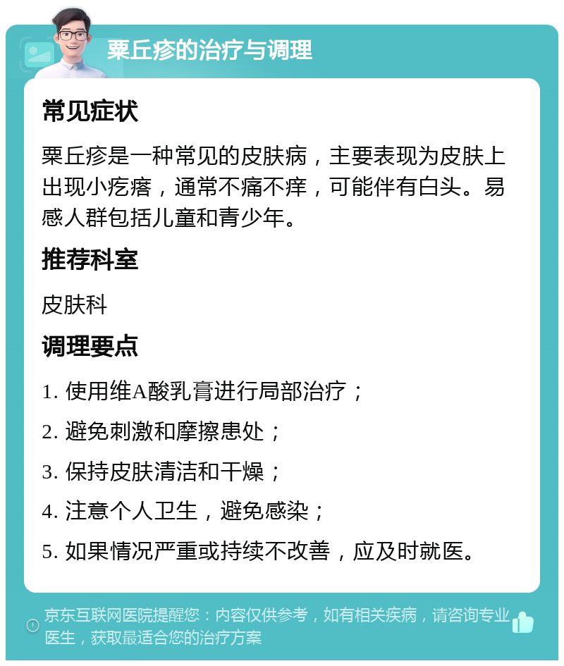 粟丘疹的治疗与调理 常见症状 粟丘疹是一种常见的皮肤病，主要表现为皮肤上出现小疙瘩，通常不痛不痒，可能伴有白头。易感人群包括儿童和青少年。 推荐科室 皮肤科 调理要点 1. 使用维A酸乳膏进行局部治疗； 2. 避免刺激和摩擦患处； 3. 保持皮肤清洁和干燥； 4. 注意个人卫生，避免感染； 5. 如果情况严重或持续不改善，应及时就医。