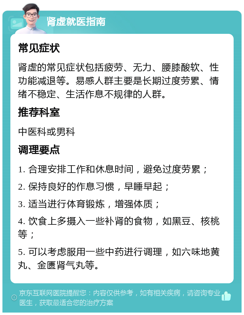 肾虚就医指南 常见症状 肾虚的常见症状包括疲劳、无力、腰膝酸软、性功能减退等。易感人群主要是长期过度劳累、情绪不稳定、生活作息不规律的人群。 推荐科室 中医科或男科 调理要点 1. 合理安排工作和休息时间，避免过度劳累； 2. 保持良好的作息习惯，早睡早起； 3. 适当进行体育锻炼，增强体质； 4. 饮食上多摄入一些补肾的食物，如黑豆、核桃等； 5. 可以考虑服用一些中药进行调理，如六味地黄丸、金匮肾气丸等。