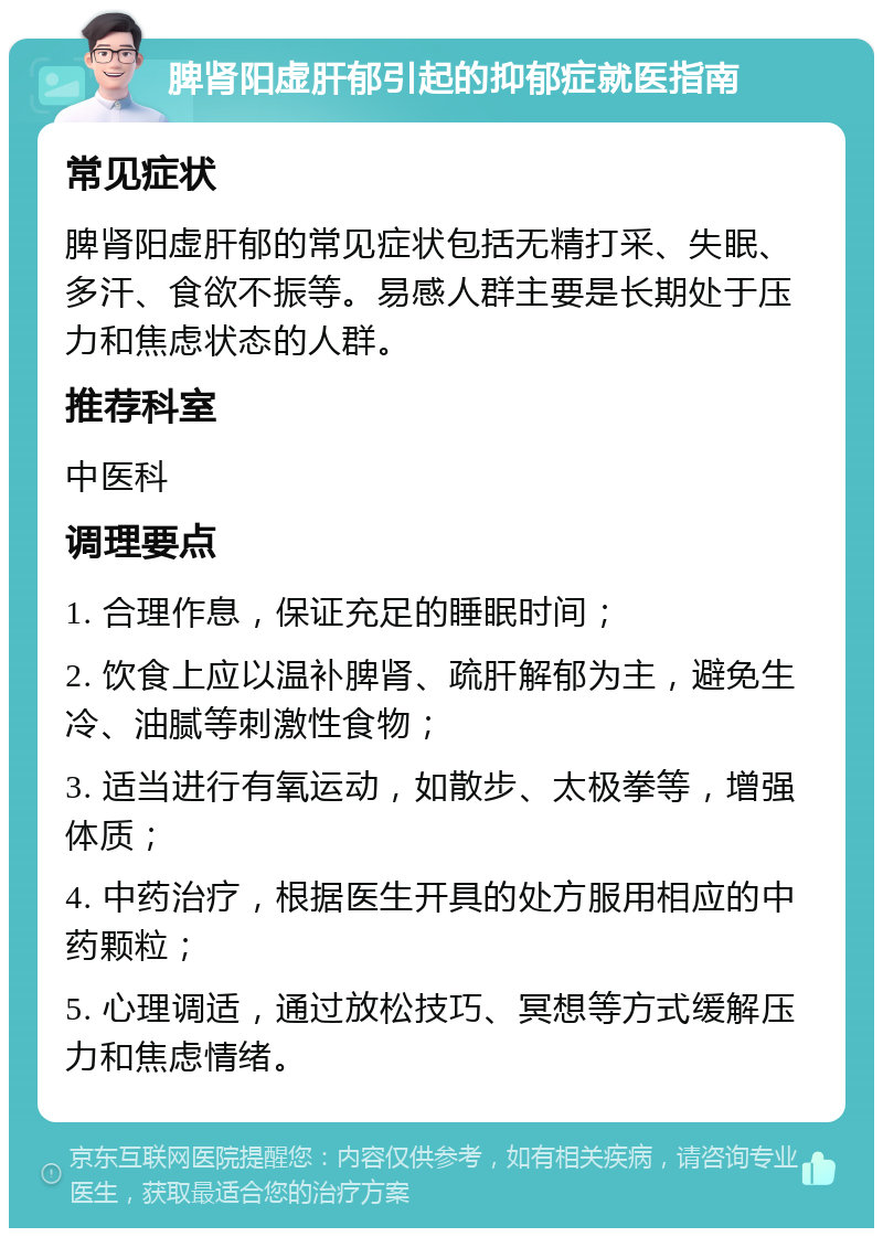 脾肾阳虚肝郁引起的抑郁症就医指南 常见症状 脾肾阳虚肝郁的常见症状包括无精打采、失眠、多汗、食欲不振等。易感人群主要是长期处于压力和焦虑状态的人群。 推荐科室 中医科 调理要点 1. 合理作息，保证充足的睡眠时间； 2. 饮食上应以温补脾肾、疏肝解郁为主，避免生冷、油腻等刺激性食物； 3. 适当进行有氧运动，如散步、太极拳等，增强体质； 4. 中药治疗，根据医生开具的处方服用相应的中药颗粒； 5. 心理调适，通过放松技巧、冥想等方式缓解压力和焦虑情绪。