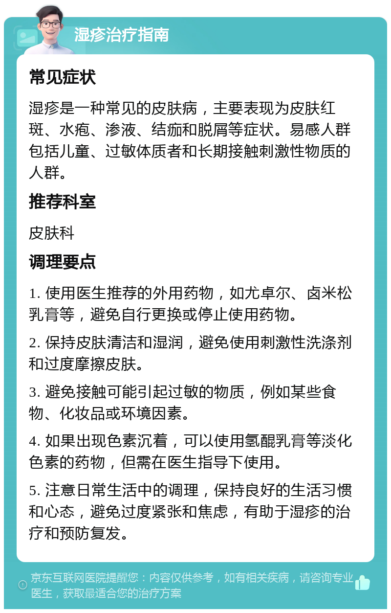 湿疹治疗指南 常见症状 湿疹是一种常见的皮肤病，主要表现为皮肤红斑、水疱、渗液、结痂和脱屑等症状。易感人群包括儿童、过敏体质者和长期接触刺激性物质的人群。 推荐科室 皮肤科 调理要点 1. 使用医生推荐的外用药物，如尤卓尔、卤米松乳膏等，避免自行更换或停止使用药物。 2. 保持皮肤清洁和湿润，避免使用刺激性洗涤剂和过度摩擦皮肤。 3. 避免接触可能引起过敏的物质，例如某些食物、化妆品或环境因素。 4. 如果出现色素沉着，可以使用氢醌乳膏等淡化色素的药物，但需在医生指导下使用。 5. 注意日常生活中的调理，保持良好的生活习惯和心态，避免过度紧张和焦虑，有助于湿疹的治疗和预防复发。