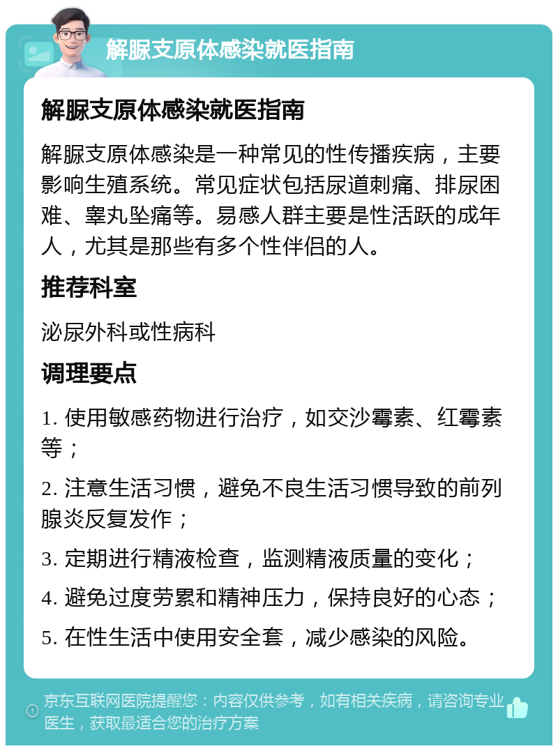 解脲支原体感染就医指南 解脲支原体感染就医指南 解脲支原体感染是一种常见的性传播疾病，主要影响生殖系统。常见症状包括尿道刺痛、排尿困难、睾丸坠痛等。易感人群主要是性活跃的成年人，尤其是那些有多个性伴侣的人。 推荐科室 泌尿外科或性病科 调理要点 1. 使用敏感药物进行治疗，如交沙霉素、红霉素等； 2. 注意生活习惯，避免不良生活习惯导致的前列腺炎反复发作； 3. 定期进行精液检查，监测精液质量的变化； 4. 避免过度劳累和精神压力，保持良好的心态； 5. 在性生活中使用安全套，减少感染的风险。