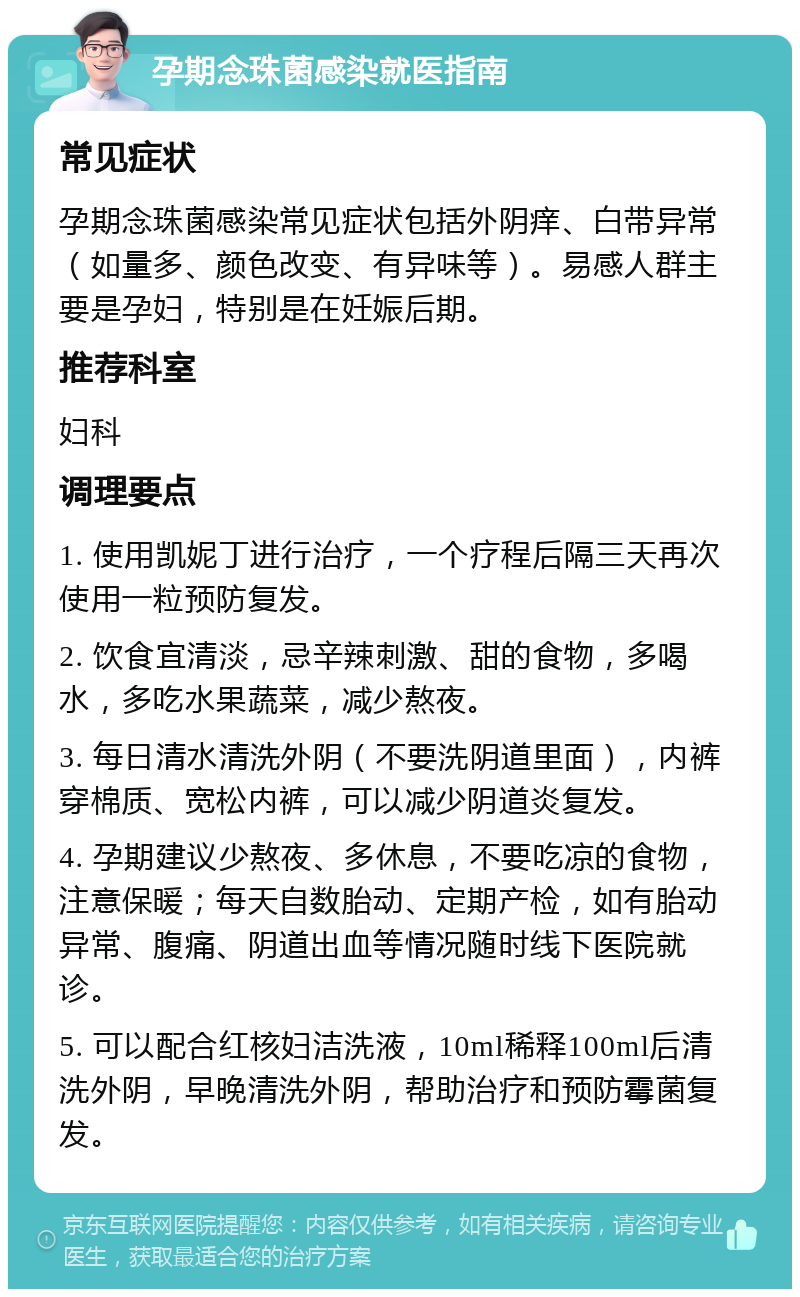 孕期念珠菌感染就医指南 常见症状 孕期念珠菌感染常见症状包括外阴痒、白带异常（如量多、颜色改变、有异味等）。易感人群主要是孕妇，特别是在妊娠后期。 推荐科室 妇科 调理要点 1. 使用凯妮丁进行治疗，一个疗程后隔三天再次使用一粒预防复发。 2. 饮食宜清淡，忌辛辣刺激、甜的食物，多喝水，多吃水果蔬菜，减少熬夜。 3. 每日清水清洗外阴（不要洗阴道里面），内裤穿棉质、宽松内裤，可以减少阴道炎复发。 4. 孕期建议少熬夜、多休息，不要吃凉的食物，注意保暖；每天自数胎动、定期产检，如有胎动异常、腹痛、阴道出血等情况随时线下医院就诊。 5. 可以配合红核妇洁洗液，10ml稀释100ml后清洗外阴，早晚清洗外阴，帮助治疗和预防霉菌复发。