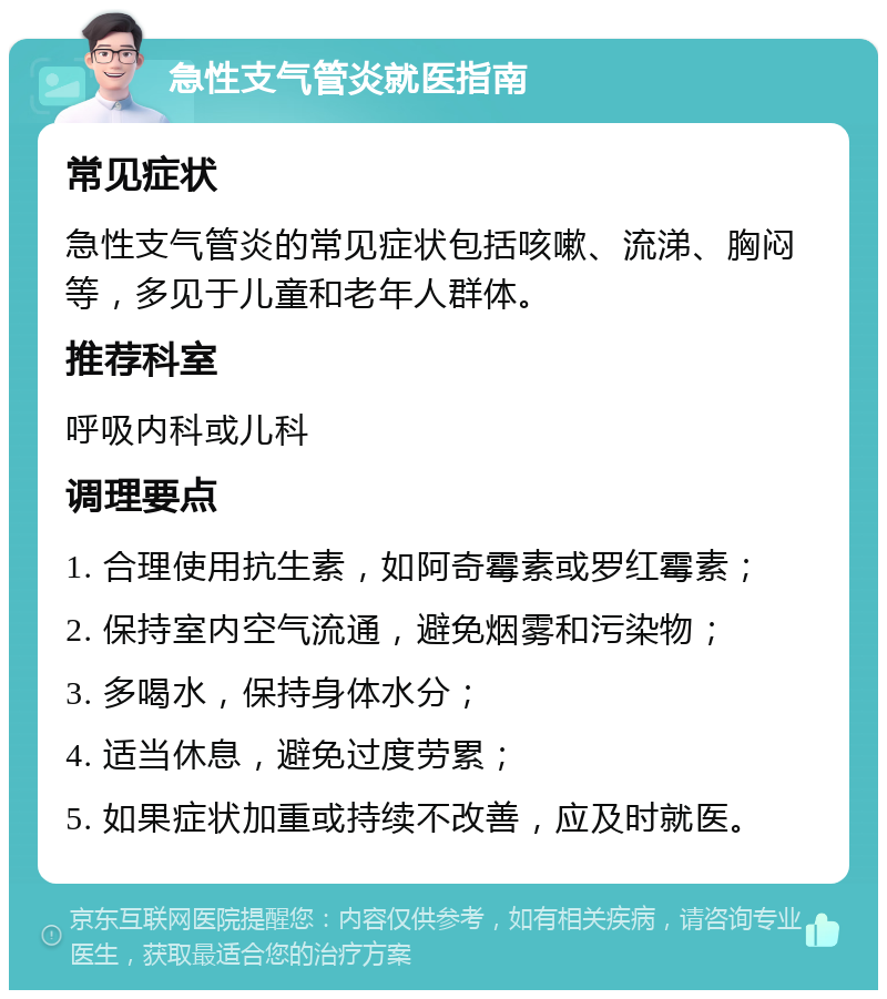 急性支气管炎就医指南 常见症状 急性支气管炎的常见症状包括咳嗽、流涕、胸闷等，多见于儿童和老年人群体。 推荐科室 呼吸内科或儿科 调理要点 1. 合理使用抗生素，如阿奇霉素或罗红霉素； 2. 保持室内空气流通，避免烟雾和污染物； 3. 多喝水，保持身体水分； 4. 适当休息，避免过度劳累； 5. 如果症状加重或持续不改善，应及时就医。