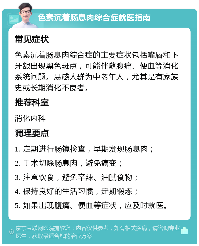 色素沉着肠息肉综合症就医指南 常见症状 色素沉着肠息肉综合症的主要症状包括嘴唇和下牙龈出现黑色斑点，可能伴随腹痛、便血等消化系统问题。易感人群为中老年人，尤其是有家族史或长期消化不良者。 推荐科室 消化内科 调理要点 1. 定期进行肠镜检查，早期发现肠息肉； 2. 手术切除肠息肉，避免癌变； 3. 注意饮食，避免辛辣、油腻食物； 4. 保持良好的生活习惯，定期锻炼； 5. 如果出现腹痛、便血等症状，应及时就医。