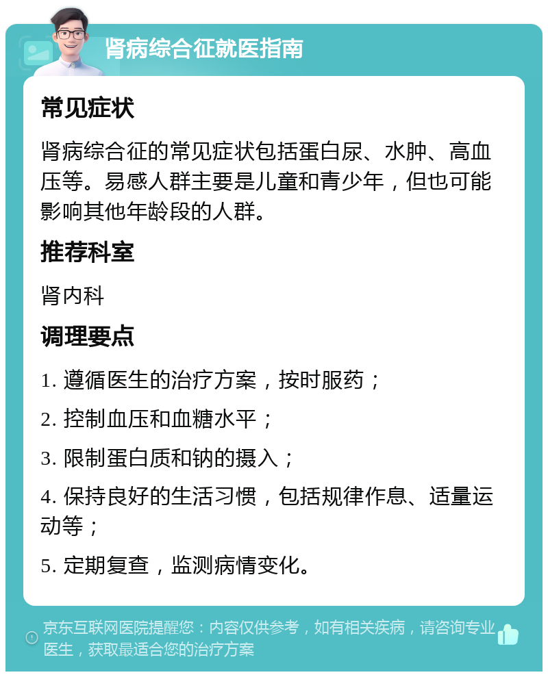 肾病综合征就医指南 常见症状 肾病综合征的常见症状包括蛋白尿、水肿、高血压等。易感人群主要是儿童和青少年，但也可能影响其他年龄段的人群。 推荐科室 肾内科 调理要点 1. 遵循医生的治疗方案，按时服药； 2. 控制血压和血糖水平； 3. 限制蛋白质和钠的摄入； 4. 保持良好的生活习惯，包括规律作息、适量运动等； 5. 定期复查，监测病情变化。