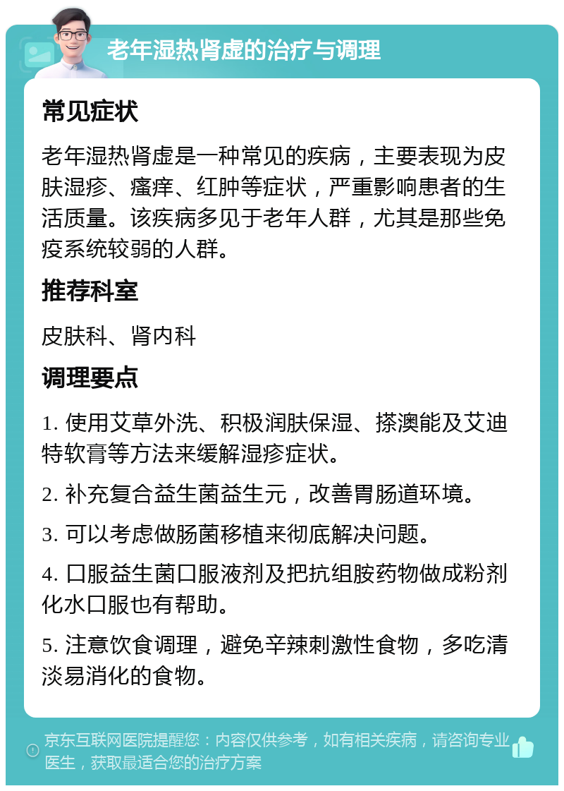 老年湿热肾虚的治疗与调理 常见症状 老年湿热肾虚是一种常见的疾病，主要表现为皮肤湿疹、瘙痒、红肿等症状，严重影响患者的生活质量。该疾病多见于老年人群，尤其是那些免疫系统较弱的人群。 推荐科室 皮肤科、肾内科 调理要点 1. 使用艾草外洗、积极润肤保湿、搽澳能及艾迪特软膏等方法来缓解湿疹症状。 2. 补充复合益生菌益生元，改善胃肠道环境。 3. 可以考虑做肠菌移植来彻底解决问题。 4. 口服益生菌口服液剂及把抗组胺药物做成粉剂化水口服也有帮助。 5. 注意饮食调理，避免辛辣刺激性食物，多吃清淡易消化的食物。