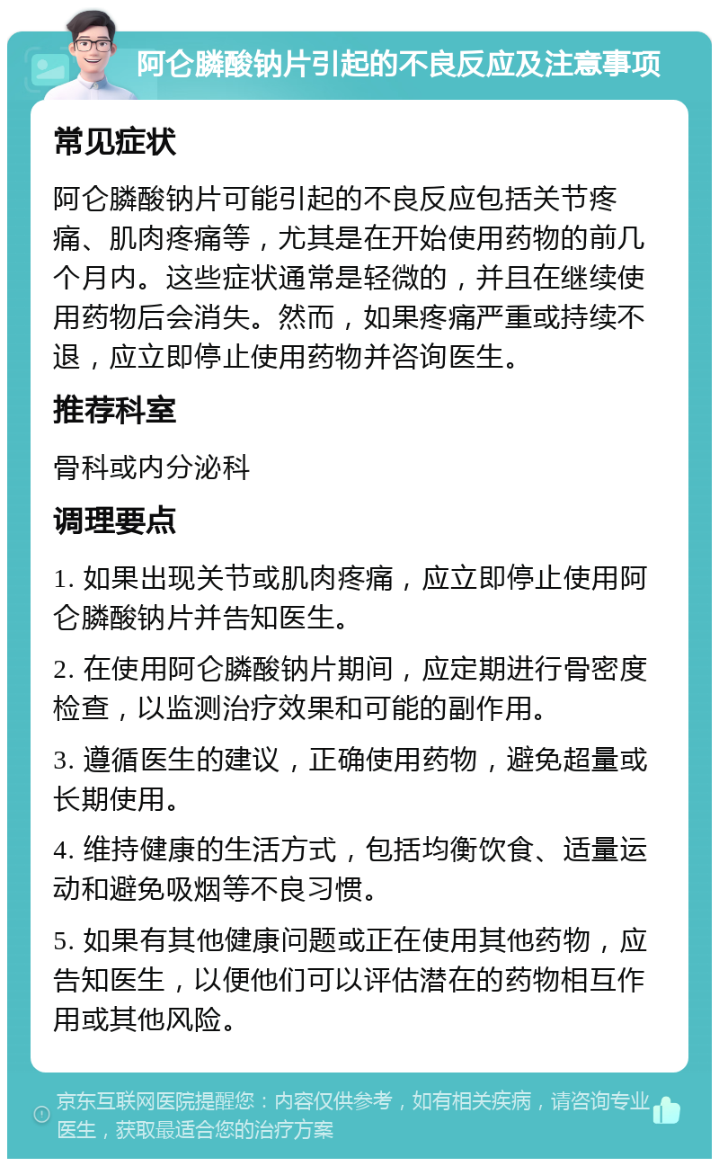 阿仑膦酸钠片引起的不良反应及注意事项 常见症状 阿仑膦酸钠片可能引起的不良反应包括关节疼痛、肌肉疼痛等，尤其是在开始使用药物的前几个月内。这些症状通常是轻微的，并且在继续使用药物后会消失。然而，如果疼痛严重或持续不退，应立即停止使用药物并咨询医生。 推荐科室 骨科或内分泌科 调理要点 1. 如果出现关节或肌肉疼痛，应立即停止使用阿仑膦酸钠片并告知医生。 2. 在使用阿仑膦酸钠片期间，应定期进行骨密度检查，以监测治疗效果和可能的副作用。 3. 遵循医生的建议，正确使用药物，避免超量或长期使用。 4. 维持健康的生活方式，包括均衡饮食、适量运动和避免吸烟等不良习惯。 5. 如果有其他健康问题或正在使用其他药物，应告知医生，以便他们可以评估潜在的药物相互作用或其他风险。