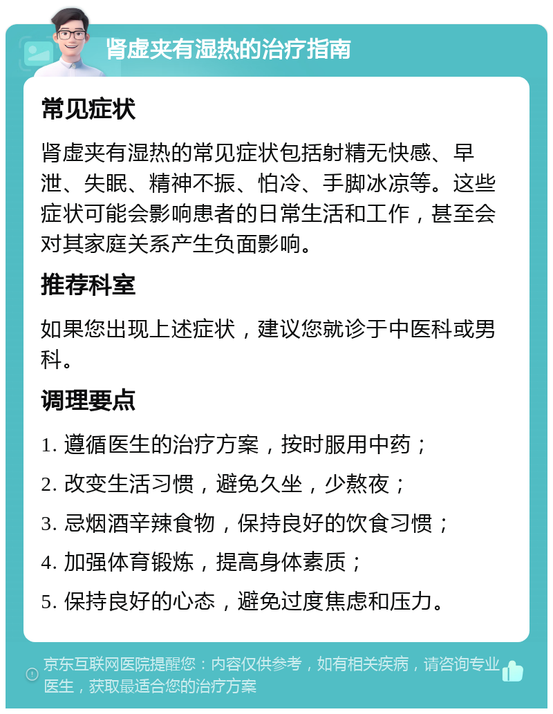 肾虚夹有湿热的治疗指南 常见症状 肾虚夹有湿热的常见症状包括射精无快感、早泄、失眠、精神不振、怕冷、手脚冰凉等。这些症状可能会影响患者的日常生活和工作，甚至会对其家庭关系产生负面影响。 推荐科室 如果您出现上述症状，建议您就诊于中医科或男科。 调理要点 1. 遵循医生的治疗方案，按时服用中药； 2. 改变生活习惯，避免久坐，少熬夜； 3. 忌烟酒辛辣食物，保持良好的饮食习惯； 4. 加强体育锻炼，提高身体素质； 5. 保持良好的心态，避免过度焦虑和压力。