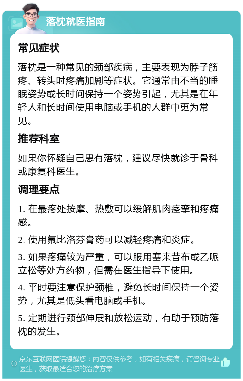 落枕就医指南 常见症状 落枕是一种常见的颈部疾病，主要表现为脖子筋疼、转头时疼痛加剧等症状。它通常由不当的睡眠姿势或长时间保持一个姿势引起，尤其是在年轻人和长时间使用电脑或手机的人群中更为常见。 推荐科室 如果你怀疑自己患有落枕，建议尽快就诊于骨科或康复科医生。 调理要点 1. 在最疼处按摩、热敷可以缓解肌肉痉挛和疼痛感。 2. 使用氟比洛芬膏药可以减轻疼痛和炎症。 3. 如果疼痛较为严重，可以服用塞来昔布或乙哌立松等处方药物，但需在医生指导下使用。 4. 平时要注意保护颈椎，避免长时间保持一个姿势，尤其是低头看电脑或手机。 5. 定期进行颈部伸展和放松运动，有助于预防落枕的发生。