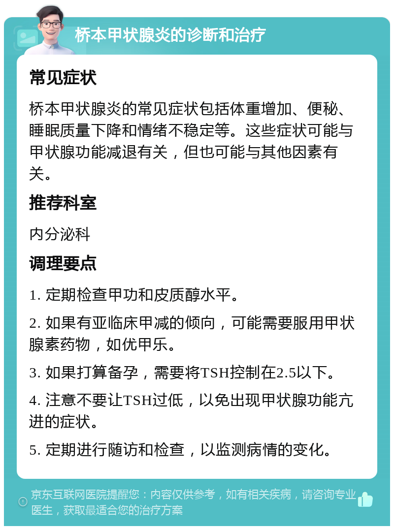 桥本甲状腺炎的诊断和治疗 常见症状 桥本甲状腺炎的常见症状包括体重增加、便秘、睡眠质量下降和情绪不稳定等。这些症状可能与甲状腺功能减退有关，但也可能与其他因素有关。 推荐科室 内分泌科 调理要点 1. 定期检查甲功和皮质醇水平。 2. 如果有亚临床甲减的倾向，可能需要服用甲状腺素药物，如优甲乐。 3. 如果打算备孕，需要将TSH控制在2.5以下。 4. 注意不要让TSH过低，以免出现甲状腺功能亢进的症状。 5. 定期进行随访和检查，以监测病情的变化。