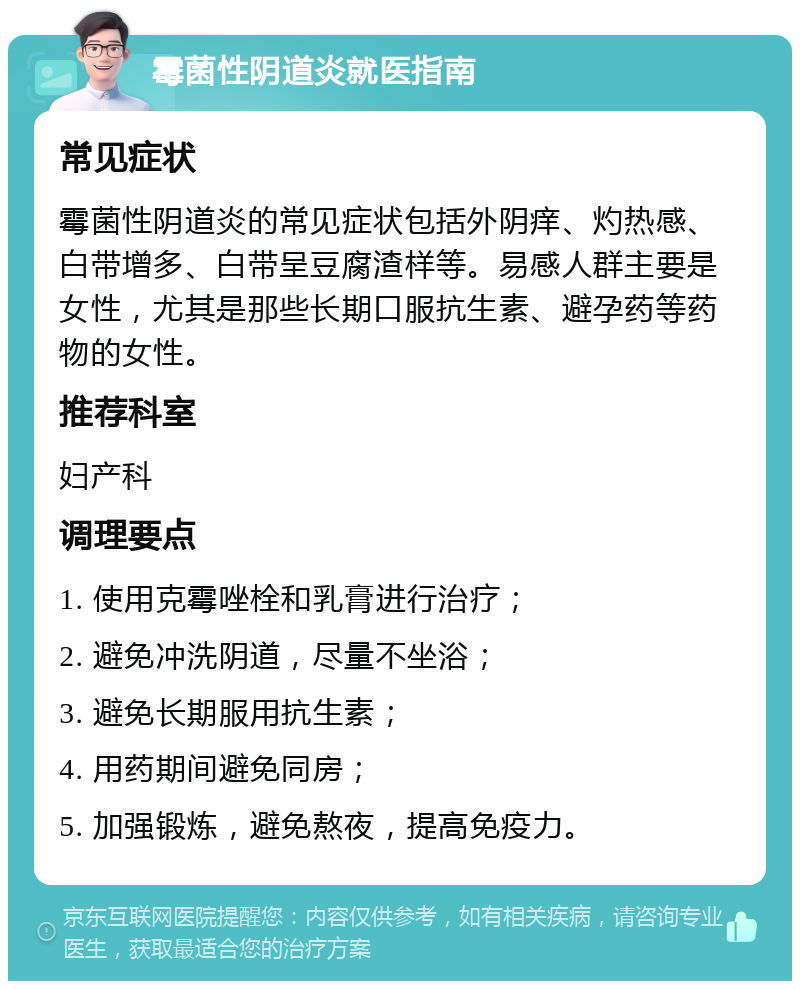 霉菌性阴道炎就医指南 常见症状 霉菌性阴道炎的常见症状包括外阴痒、灼热感、白带增多、白带呈豆腐渣样等。易感人群主要是女性，尤其是那些长期口服抗生素、避孕药等药物的女性。 推荐科室 妇产科 调理要点 1. 使用克霉唑栓和乳膏进行治疗； 2. 避免冲洗阴道，尽量不坐浴； 3. 避免长期服用抗生素； 4. 用药期间避免同房； 5. 加强锻炼，避免熬夜，提高免疫力。