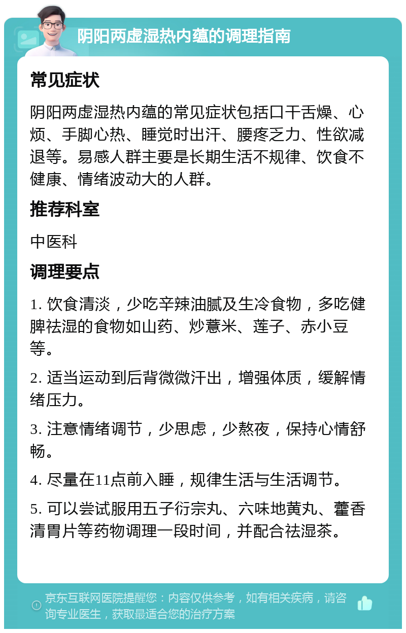 阴阳两虚湿热内蕴的调理指南 常见症状 阴阳两虚湿热内蕴的常见症状包括口干舌燥、心烦、手脚心热、睡觉时出汗、腰疼乏力、性欲减退等。易感人群主要是长期生活不规律、饮食不健康、情绪波动大的人群。 推荐科室 中医科 调理要点 1. 饮食清淡，少吃辛辣油腻及生冷食物，多吃健脾祛湿的食物如山药、炒薏米、莲子、赤小豆等。 2. 适当运动到后背微微汗出，增强体质，缓解情绪压力。 3. 注意情绪调节，少思虑，少熬夜，保持心情舒畅。 4. 尽量在11点前入睡，规律生活与生活调节。 5. 可以尝试服用五子衍宗丸、六味地黄丸、藿香清胃片等药物调理一段时间，并配合祛湿茶。