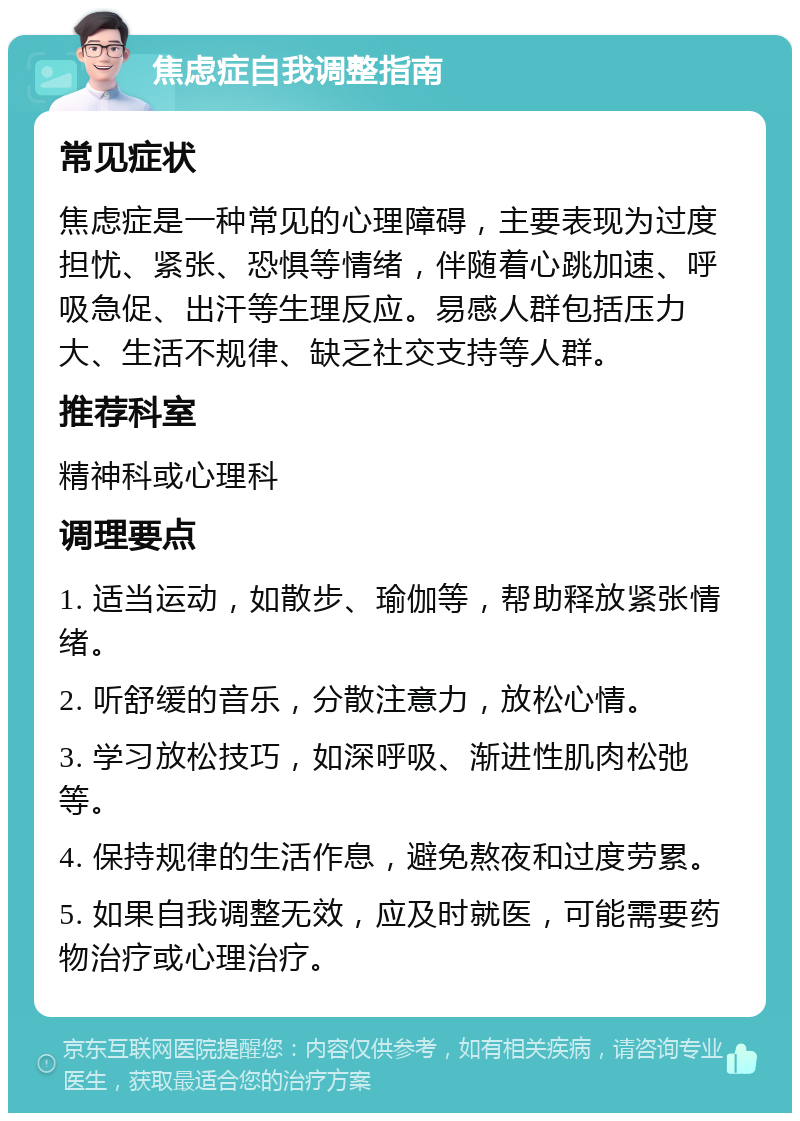 焦虑症自我调整指南 常见症状 焦虑症是一种常见的心理障碍，主要表现为过度担忧、紧张、恐惧等情绪，伴随着心跳加速、呼吸急促、出汗等生理反应。易感人群包括压力大、生活不规律、缺乏社交支持等人群。 推荐科室 精神科或心理科 调理要点 1. 适当运动，如散步、瑜伽等，帮助释放紧张情绪。 2. 听舒缓的音乐，分散注意力，放松心情。 3. 学习放松技巧，如深呼吸、渐进性肌肉松弛等。 4. 保持规律的生活作息，避免熬夜和过度劳累。 5. 如果自我调整无效，应及时就医，可能需要药物治疗或心理治疗。