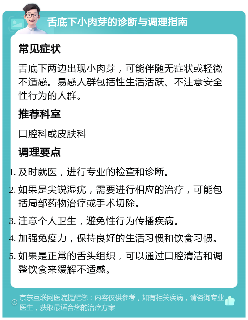 舌底下小肉芽的诊断与调理指南 常见症状 舌底下两边出现小肉芽，可能伴随无症状或轻微不适感。易感人群包括性生活活跃、不注意安全性行为的人群。 推荐科室 口腔科或皮肤科 调理要点 及时就医，进行专业的检查和诊断。 如果是尖锐湿疣，需要进行相应的治疗，可能包括局部药物治疗或手术切除。 注意个人卫生，避免性行为传播疾病。 加强免疫力，保持良好的生活习惯和饮食习惯。 如果是正常的舌头组织，可以通过口腔清洁和调整饮食来缓解不适感。