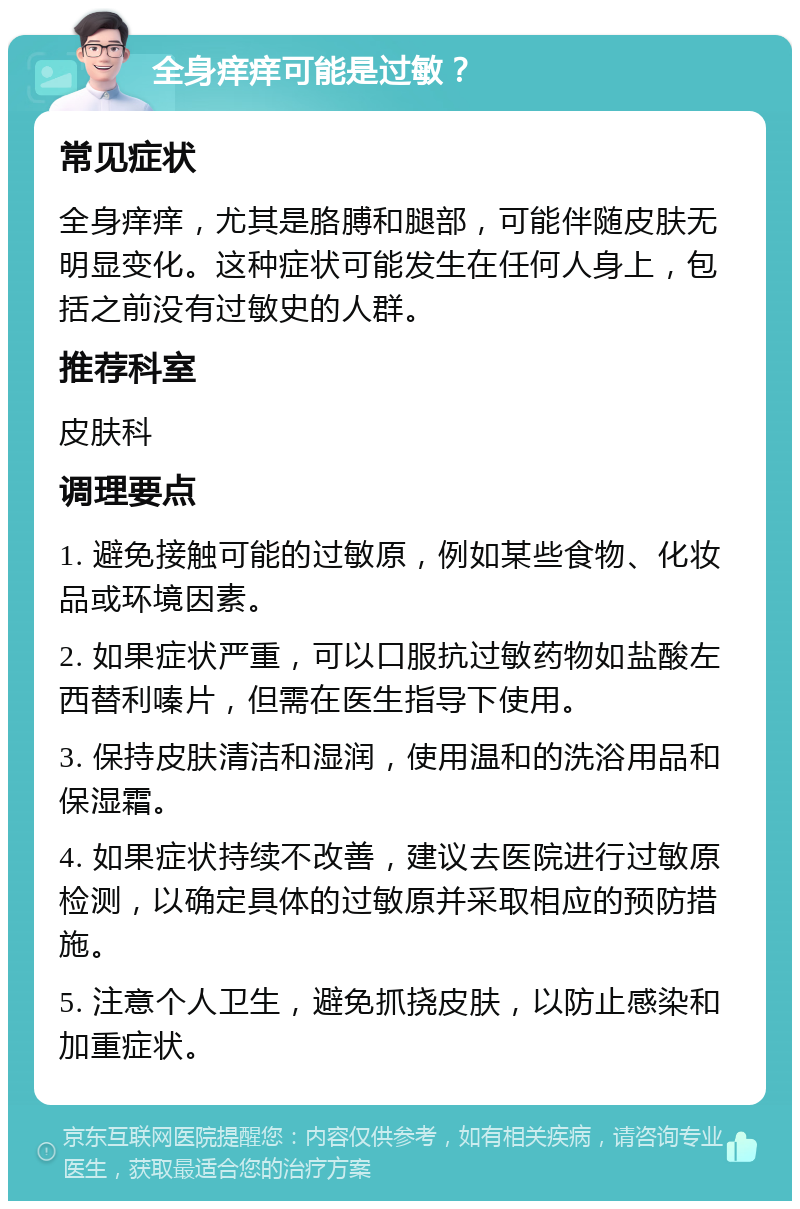 全身痒痒可能是过敏？ 常见症状 全身痒痒，尤其是胳膊和腿部，可能伴随皮肤无明显变化。这种症状可能发生在任何人身上，包括之前没有过敏史的人群。 推荐科室 皮肤科 调理要点 1. 避免接触可能的过敏原，例如某些食物、化妆品或环境因素。 2. 如果症状严重，可以口服抗过敏药物如盐酸左西替利嗪片，但需在医生指导下使用。 3. 保持皮肤清洁和湿润，使用温和的洗浴用品和保湿霜。 4. 如果症状持续不改善，建议去医院进行过敏原检测，以确定具体的过敏原并采取相应的预防措施。 5. 注意个人卫生，避免抓挠皮肤，以防止感染和加重症状。