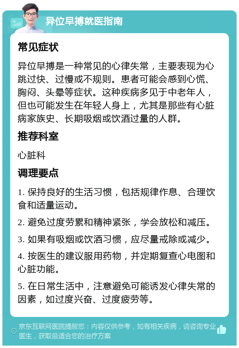 异位早搏就医指南 常见症状 异位早搏是一种常见的心律失常，主要表现为心跳过快、过慢或不规则。患者可能会感到心慌、胸闷、头晕等症状。这种疾病多见于中老年人，但也可能发生在年轻人身上，尤其是那些有心脏病家族史、长期吸烟或饮酒过量的人群。 推荐科室 心脏科 调理要点 1. 保持良好的生活习惯，包括规律作息、合理饮食和适量运动。 2. 避免过度劳累和精神紧张，学会放松和减压。 3. 如果有吸烟或饮酒习惯，应尽量戒除或减少。 4. 按医生的建议服用药物，并定期复查心电图和心脏功能。 5. 在日常生活中，注意避免可能诱发心律失常的因素，如过度兴奋、过度疲劳等。