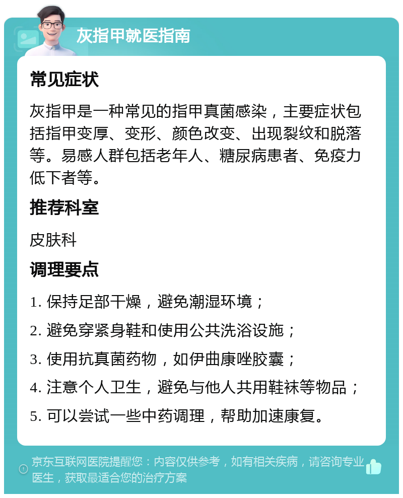 灰指甲就医指南 常见症状 灰指甲是一种常见的指甲真菌感染，主要症状包括指甲变厚、变形、颜色改变、出现裂纹和脱落等。易感人群包括老年人、糖尿病患者、免疫力低下者等。 推荐科室 皮肤科 调理要点 1. 保持足部干燥，避免潮湿环境； 2. 避免穿紧身鞋和使用公共洗浴设施； 3. 使用抗真菌药物，如伊曲康唑胶囊； 4. 注意个人卫生，避免与他人共用鞋袜等物品； 5. 可以尝试一些中药调理，帮助加速康复。