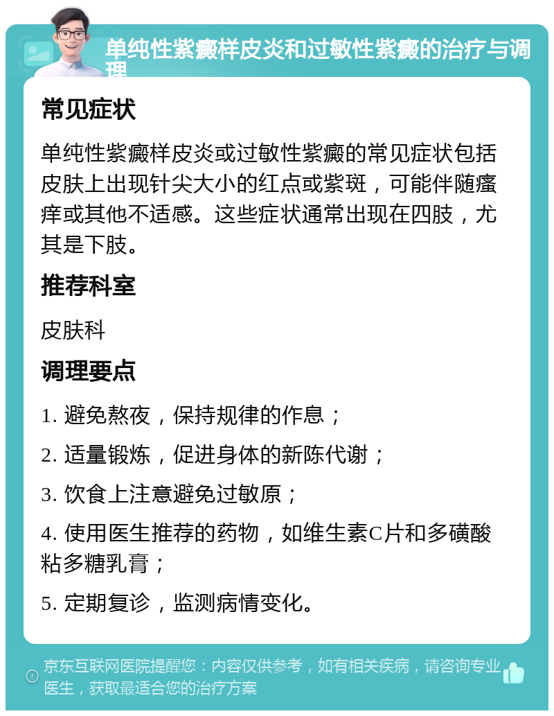 单纯性紫癜样皮炎和过敏性紫癜的治疗与调理 常见症状 单纯性紫癜样皮炎或过敏性紫癜的常见症状包括皮肤上出现针尖大小的红点或紫斑，可能伴随瘙痒或其他不适感。这些症状通常出现在四肢，尤其是下肢。 推荐科室 皮肤科 调理要点 1. 避免熬夜，保持规律的作息； 2. 适量锻炼，促进身体的新陈代谢； 3. 饮食上注意避免过敏原； 4. 使用医生推荐的药物，如维生素C片和多磺酸粘多糖乳膏； 5. 定期复诊，监测病情变化。