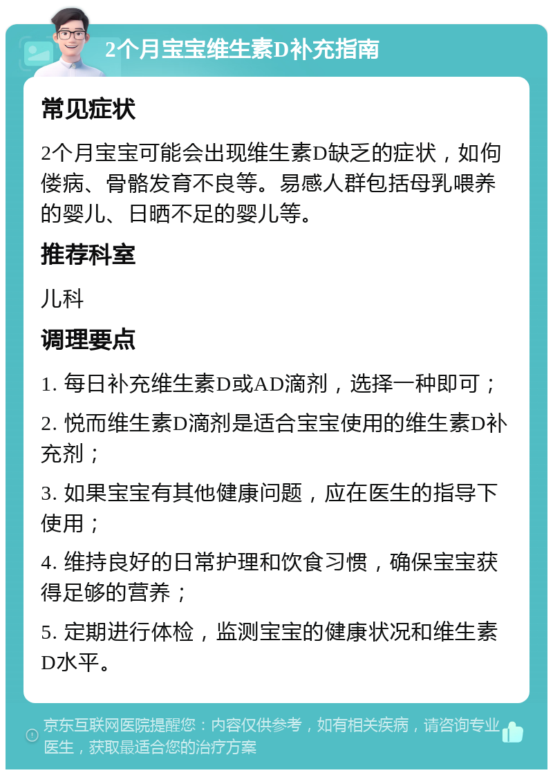 2个月宝宝维生素D补充指南 常见症状 2个月宝宝可能会出现维生素D缺乏的症状，如佝偻病、骨骼发育不良等。易感人群包括母乳喂养的婴儿、日晒不足的婴儿等。 推荐科室 儿科 调理要点 1. 每日补充维生素D或AD滴剂，选择一种即可； 2. 悦而维生素D滴剂是适合宝宝使用的维生素D补充剂； 3. 如果宝宝有其他健康问题，应在医生的指导下使用； 4. 维持良好的日常护理和饮食习惯，确保宝宝获得足够的营养； 5. 定期进行体检，监测宝宝的健康状况和维生素D水平。