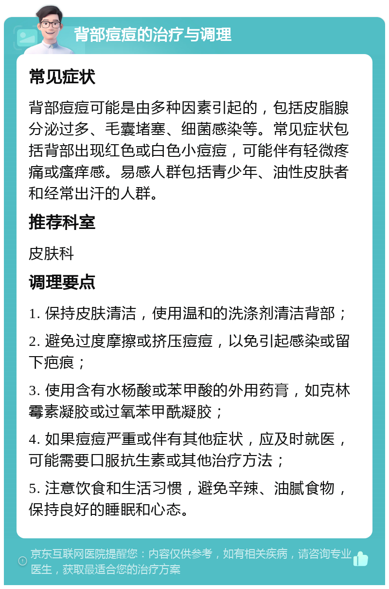 背部痘痘的治疗与调理 常见症状 背部痘痘可能是由多种因素引起的，包括皮脂腺分泌过多、毛囊堵塞、细菌感染等。常见症状包括背部出现红色或白色小痘痘，可能伴有轻微疼痛或瘙痒感。易感人群包括青少年、油性皮肤者和经常出汗的人群。 推荐科室 皮肤科 调理要点 1. 保持皮肤清洁，使用温和的洗涤剂清洁背部； 2. 避免过度摩擦或挤压痘痘，以免引起感染或留下疤痕； 3. 使用含有水杨酸或苯甲酸的外用药膏，如克林霉素凝胶或过氧苯甲酰凝胶； 4. 如果痘痘严重或伴有其他症状，应及时就医，可能需要口服抗生素或其他治疗方法； 5. 注意饮食和生活习惯，避免辛辣、油腻食物，保持良好的睡眠和心态。