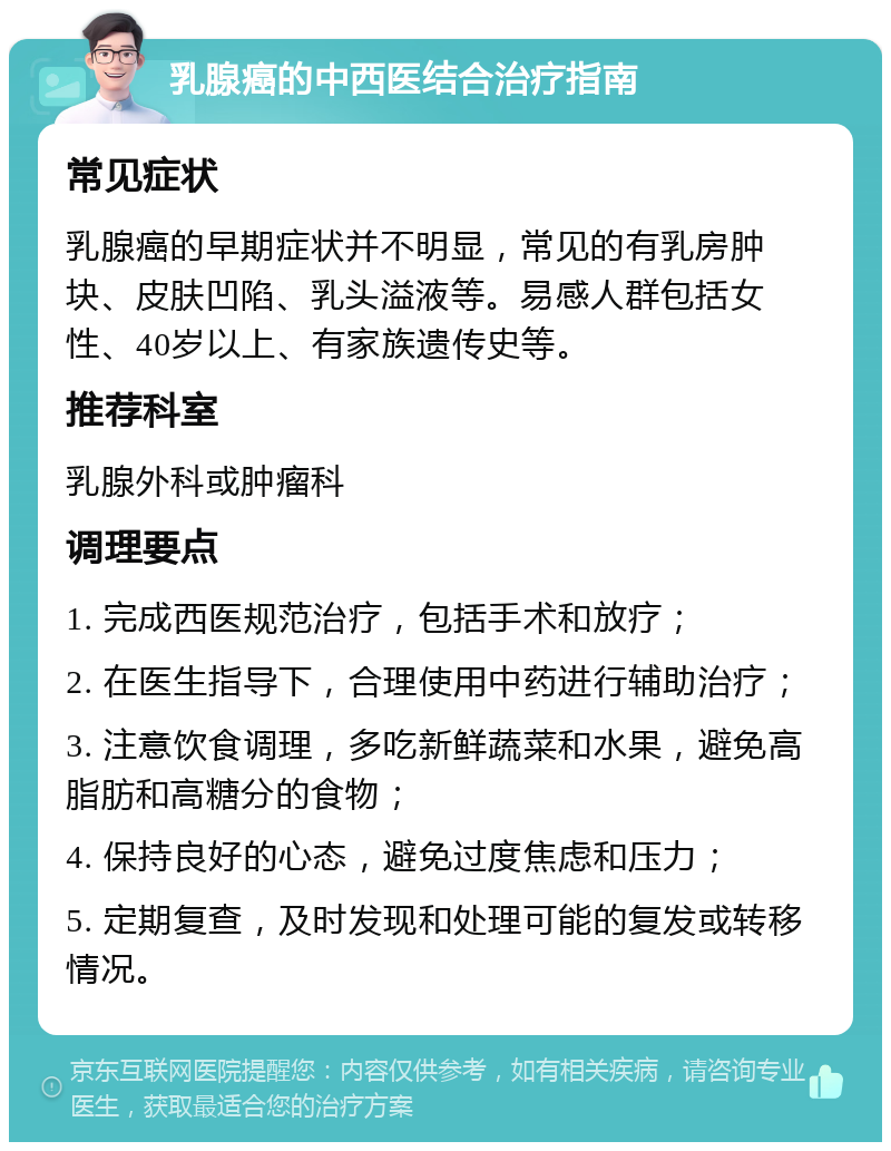 乳腺癌的中西医结合治疗指南 常见症状 乳腺癌的早期症状并不明显，常见的有乳房肿块、皮肤凹陷、乳头溢液等。易感人群包括女性、40岁以上、有家族遗传史等。 推荐科室 乳腺外科或肿瘤科 调理要点 1. 完成西医规范治疗，包括手术和放疗； 2. 在医生指导下，合理使用中药进行辅助治疗； 3. 注意饮食调理，多吃新鲜蔬菜和水果，避免高脂肪和高糖分的食物； 4. 保持良好的心态，避免过度焦虑和压力； 5. 定期复查，及时发现和处理可能的复发或转移情况。