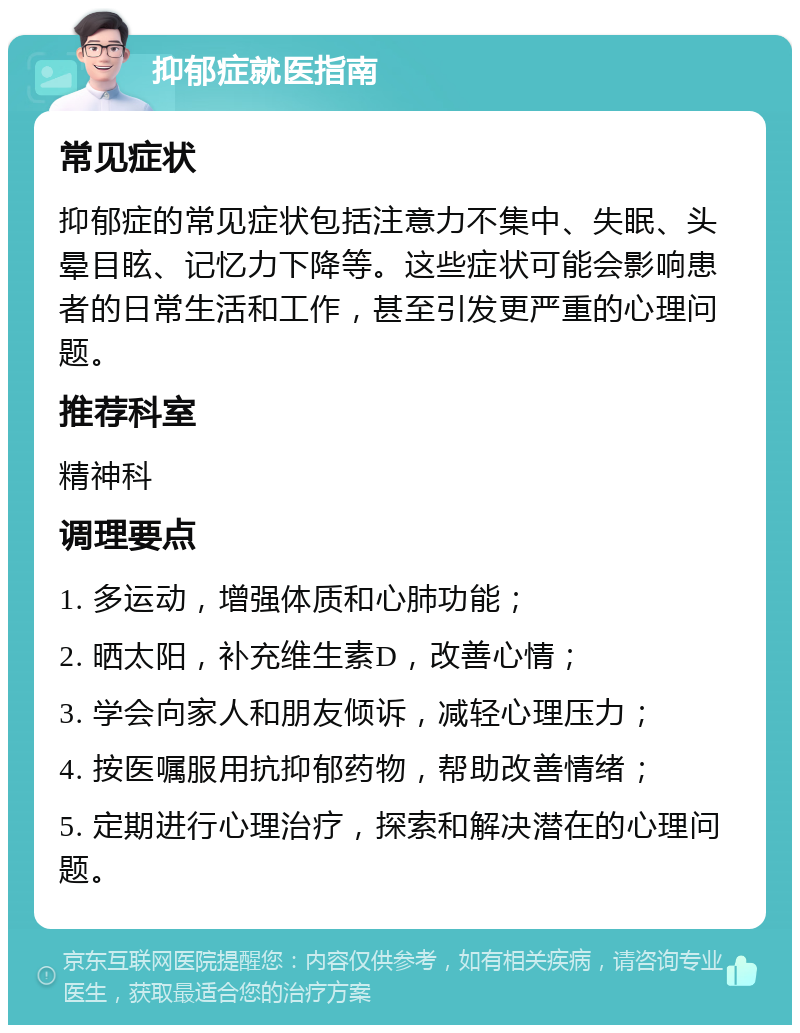 抑郁症就医指南 常见症状 抑郁症的常见症状包括注意力不集中、失眠、头晕目眩、记忆力下降等。这些症状可能会影响患者的日常生活和工作，甚至引发更严重的心理问题。 推荐科室 精神科 调理要点 1. 多运动，增强体质和心肺功能； 2. 晒太阳，补充维生素D，改善心情； 3. 学会向家人和朋友倾诉，减轻心理压力； 4. 按医嘱服用抗抑郁药物，帮助改善情绪； 5. 定期进行心理治疗，探索和解决潜在的心理问题。