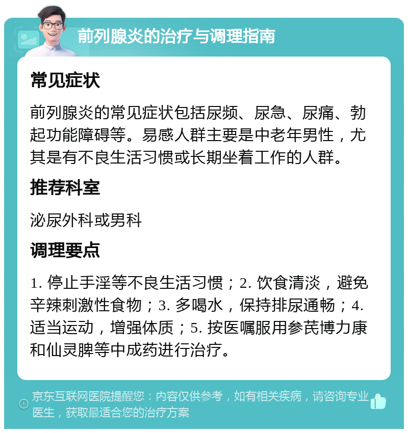 前列腺炎的治疗与调理指南 常见症状 前列腺炎的常见症状包括尿频、尿急、尿痛、勃起功能障碍等。易感人群主要是中老年男性，尤其是有不良生活习惯或长期坐着工作的人群。 推荐科室 泌尿外科或男科 调理要点 1. 停止手淫等不良生活习惯；2. 饮食清淡，避免辛辣刺激性食物；3. 多喝水，保持排尿通畅；4. 适当运动，增强体质；5. 按医嘱服用参芪博力康和仙灵脾等中成药进行治疗。