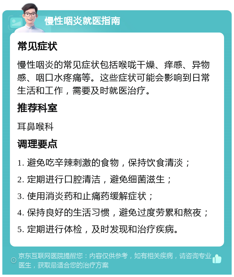 慢性咽炎就医指南 常见症状 慢性咽炎的常见症状包括喉咙干燥、痒感、异物感、咽口水疼痛等。这些症状可能会影响到日常生活和工作，需要及时就医治疗。 推荐科室 耳鼻喉科 调理要点 1. 避免吃辛辣刺激的食物，保持饮食清淡； 2. 定期进行口腔清洁，避免细菌滋生； 3. 使用消炎药和止痛药缓解症状； 4. 保持良好的生活习惯，避免过度劳累和熬夜； 5. 定期进行体检，及时发现和治疗疾病。