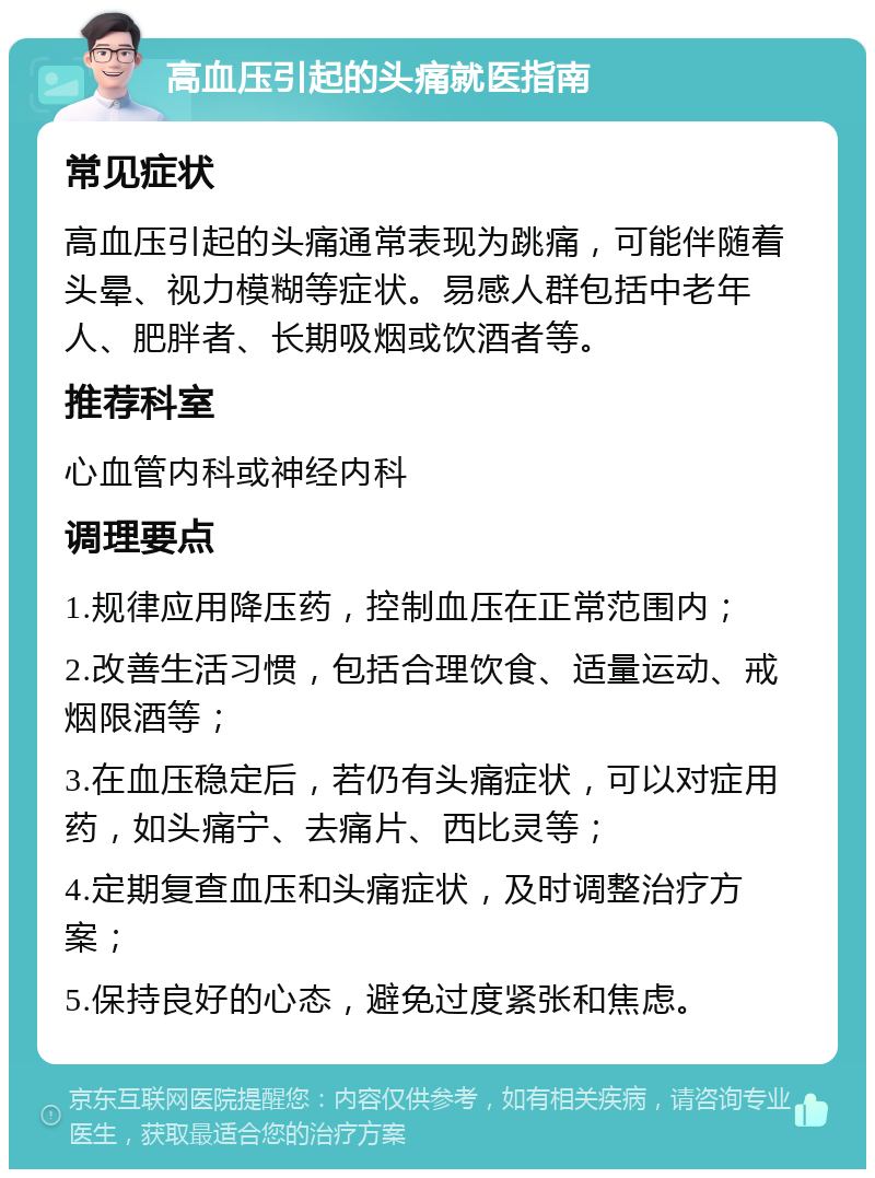 高血压引起的头痛就医指南 常见症状 高血压引起的头痛通常表现为跳痛，可能伴随着头晕、视力模糊等症状。易感人群包括中老年人、肥胖者、长期吸烟或饮酒者等。 推荐科室 心血管内科或神经内科 调理要点 1.规律应用降压药，控制血压在正常范围内； 2.改善生活习惯，包括合理饮食、适量运动、戒烟限酒等； 3.在血压稳定后，若仍有头痛症状，可以对症用药，如头痛宁、去痛片、西比灵等； 4.定期复查血压和头痛症状，及时调整治疗方案； 5.保持良好的心态，避免过度紧张和焦虑。