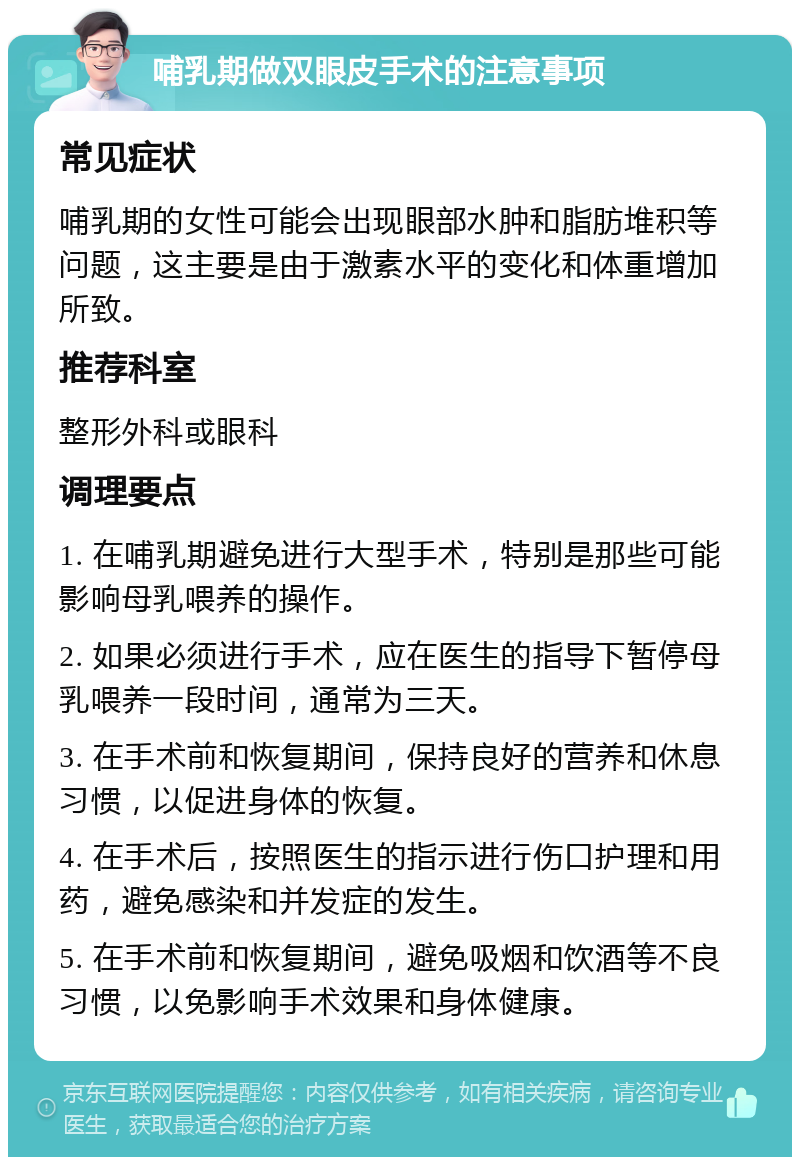 哺乳期做双眼皮手术的注意事项 常见症状 哺乳期的女性可能会出现眼部水肿和脂肪堆积等问题，这主要是由于激素水平的变化和体重增加所致。 推荐科室 整形外科或眼科 调理要点 1. 在哺乳期避免进行大型手术，特别是那些可能影响母乳喂养的操作。 2. 如果必须进行手术，应在医生的指导下暂停母乳喂养一段时间，通常为三天。 3. 在手术前和恢复期间，保持良好的营养和休息习惯，以促进身体的恢复。 4. 在手术后，按照医生的指示进行伤口护理和用药，避免感染和并发症的发生。 5. 在手术前和恢复期间，避免吸烟和饮酒等不良习惯，以免影响手术效果和身体健康。