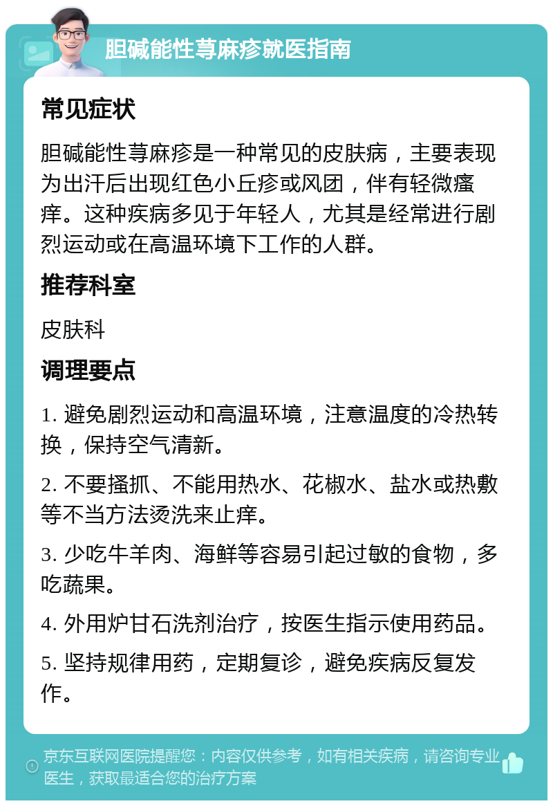 胆碱能性荨麻疹就医指南 常见症状 胆碱能性荨麻疹是一种常见的皮肤病，主要表现为出汗后出现红色小丘疹或风团，伴有轻微瘙痒。这种疾病多见于年轻人，尤其是经常进行剧烈运动或在高温环境下工作的人群。 推荐科室 皮肤科 调理要点 1. 避免剧烈运动和高温环境，注意温度的冷热转换，保持空气清新。 2. 不要搔抓、不能用热水、花椒水、盐水或热敷等不当方法烫洗来止痒。 3. 少吃牛羊肉、海鲜等容易引起过敏的食物，多吃蔬果。 4. 外用炉甘石洗剂治疗，按医生指示使用药品。 5. 坚持规律用药，定期复诊，避免疾病反复发作。