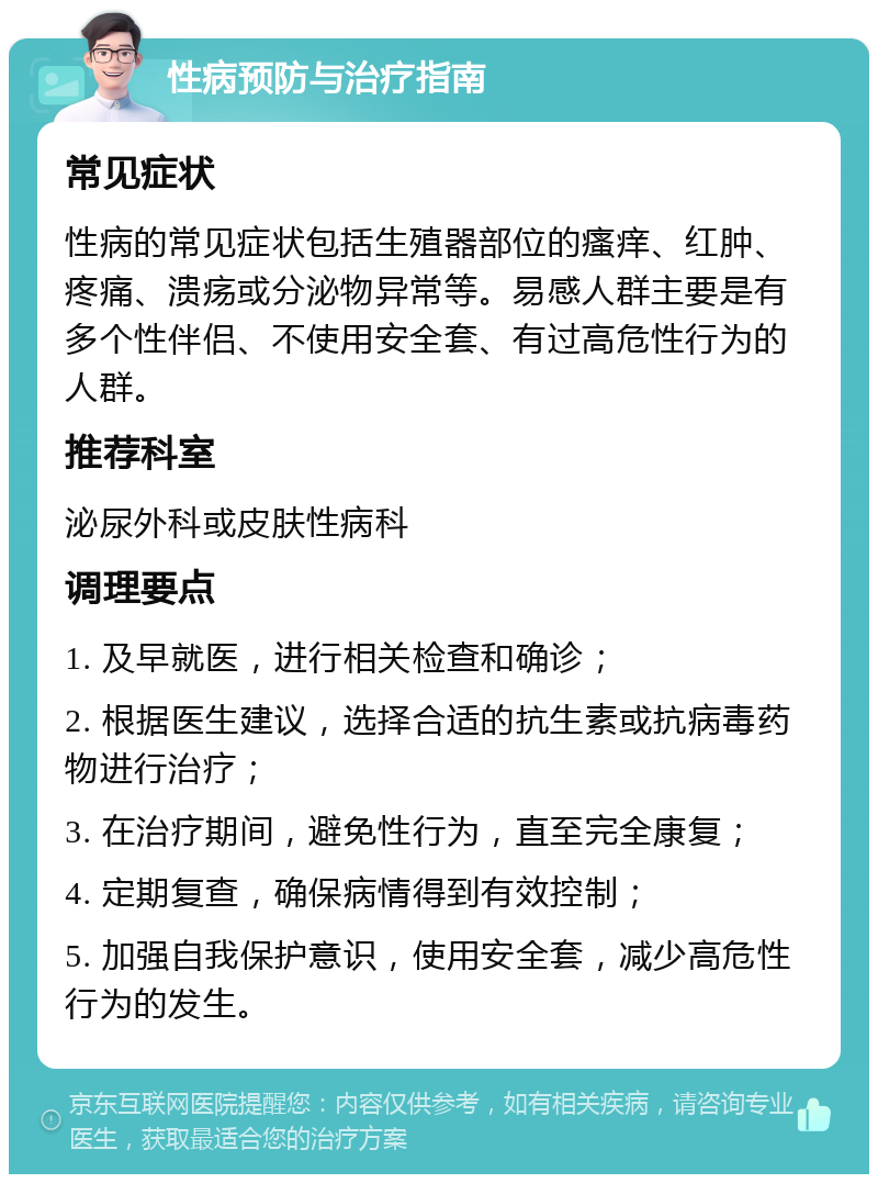 性病预防与治疗指南 常见症状 性病的常见症状包括生殖器部位的瘙痒、红肿、疼痛、溃疡或分泌物异常等。易感人群主要是有多个性伴侣、不使用安全套、有过高危性行为的人群。 推荐科室 泌尿外科或皮肤性病科 调理要点 1. 及早就医，进行相关检查和确诊； 2. 根据医生建议，选择合适的抗生素或抗病毒药物进行治疗； 3. 在治疗期间，避免性行为，直至完全康复； 4. 定期复查，确保病情得到有效控制； 5. 加强自我保护意识，使用安全套，减少高危性行为的发生。