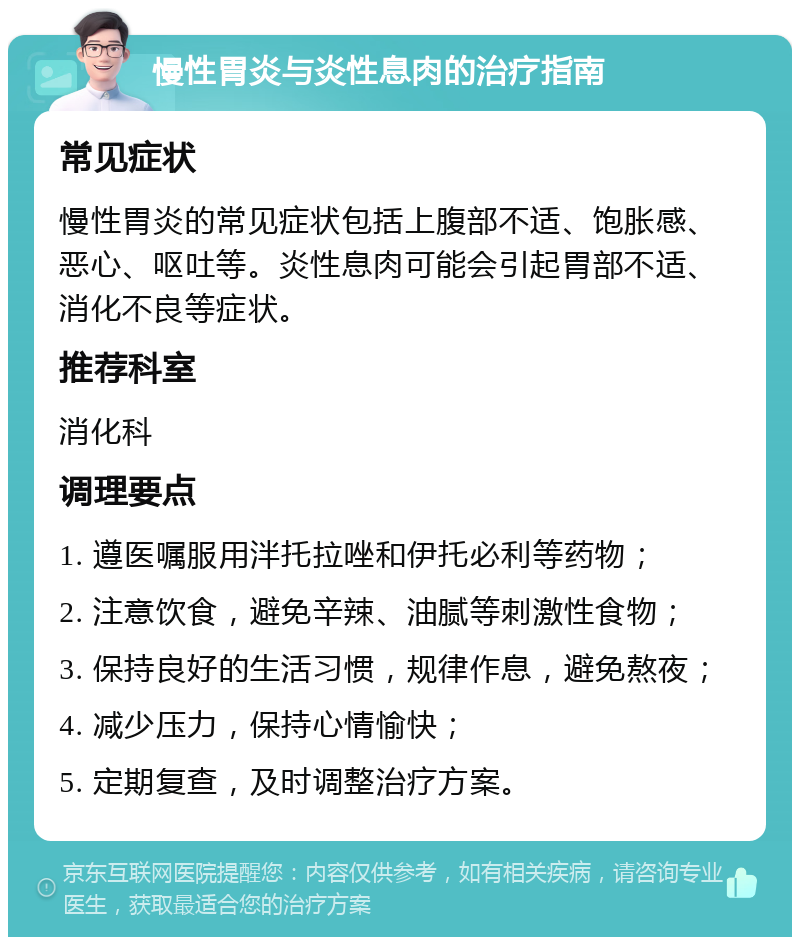 慢性胃炎与炎性息肉的治疗指南 常见症状 慢性胃炎的常见症状包括上腹部不适、饱胀感、恶心、呕吐等。炎性息肉可能会引起胃部不适、消化不良等症状。 推荐科室 消化科 调理要点 1. 遵医嘱服用泮托拉唑和伊托必利等药物； 2. 注意饮食，避免辛辣、油腻等刺激性食物； 3. 保持良好的生活习惯，规律作息，避免熬夜； 4. 减少压力，保持心情愉快； 5. 定期复查，及时调整治疗方案。