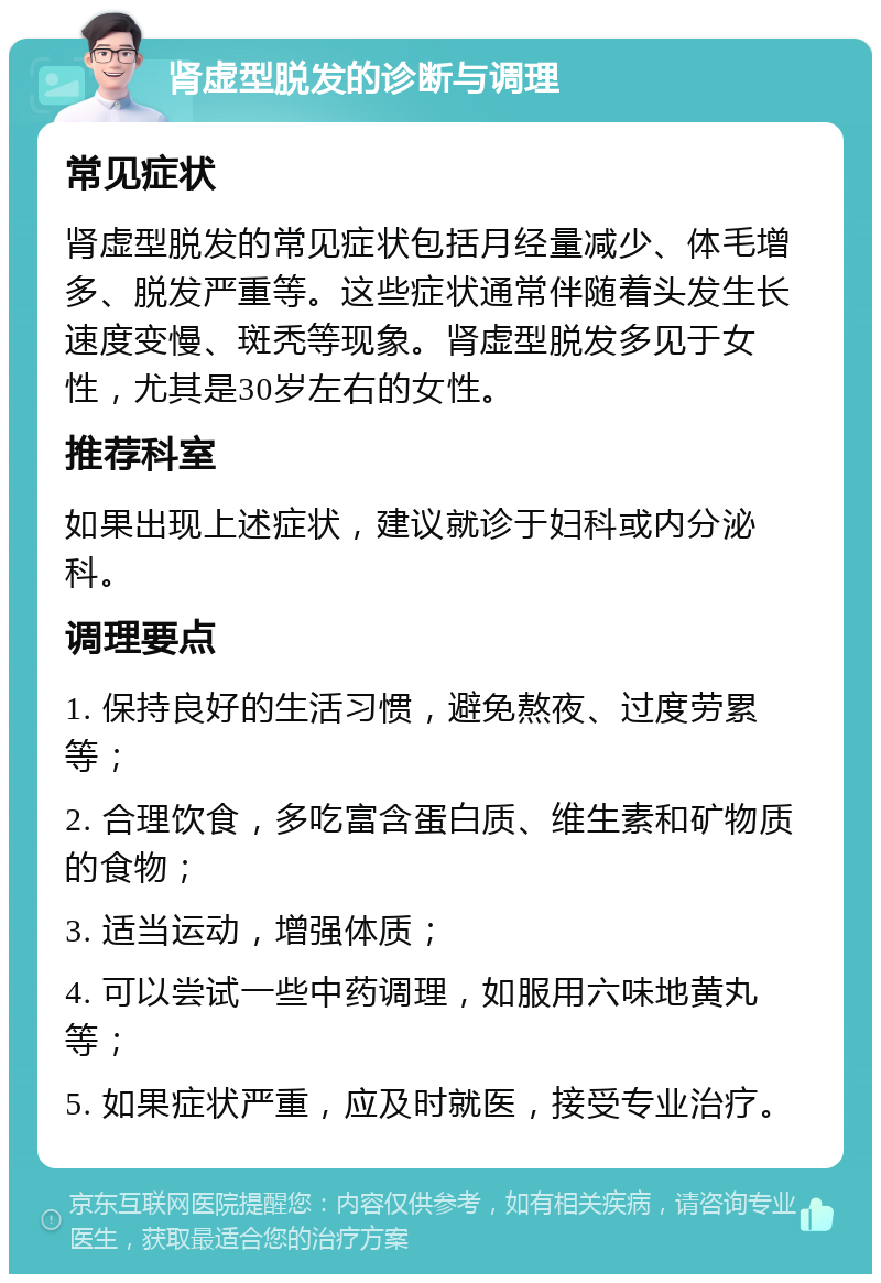 肾虚型脱发的诊断与调理 常见症状 肾虚型脱发的常见症状包括月经量减少、体毛增多、脱发严重等。这些症状通常伴随着头发生长速度变慢、斑秃等现象。肾虚型脱发多见于女性，尤其是30岁左右的女性。 推荐科室 如果出现上述症状，建议就诊于妇科或内分泌科。 调理要点 1. 保持良好的生活习惯，避免熬夜、过度劳累等； 2. 合理饮食，多吃富含蛋白质、维生素和矿物质的食物； 3. 适当运动，增强体质； 4. 可以尝试一些中药调理，如服用六味地黄丸等； 5. 如果症状严重，应及时就医，接受专业治疗。