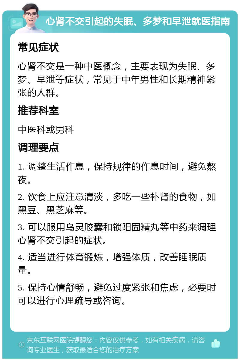 心肾不交引起的失眠、多梦和早泄就医指南 常见症状 心肾不交是一种中医概念，主要表现为失眠、多梦、早泄等症状，常见于中年男性和长期精神紧张的人群。 推荐科室 中医科或男科 调理要点 1. 调整生活作息，保持规律的作息时间，避免熬夜。 2. 饮食上应注意清淡，多吃一些补肾的食物，如黑豆、黑芝麻等。 3. 可以服用乌灵胶囊和锁阳固精丸等中药来调理心肾不交引起的症状。 4. 适当进行体育锻炼，增强体质，改善睡眠质量。 5. 保持心情舒畅，避免过度紧张和焦虑，必要时可以进行心理疏导或咨询。