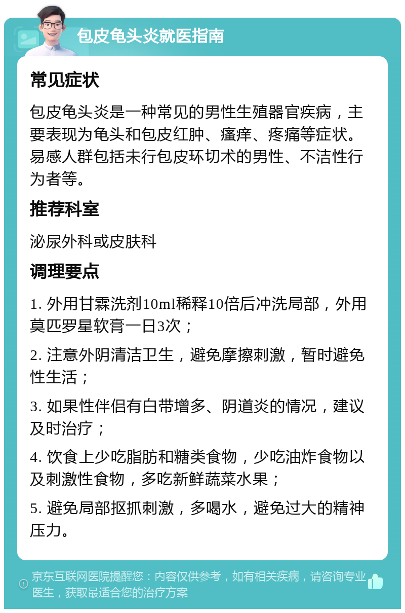 包皮龟头炎就医指南 常见症状 包皮龟头炎是一种常见的男性生殖器官疾病，主要表现为龟头和包皮红肿、瘙痒、疼痛等症状。易感人群包括未行包皮环切术的男性、不洁性行为者等。 推荐科室 泌尿外科或皮肤科 调理要点 1. 外用甘霖洗剂10ml稀释10倍后冲洗局部，外用莫匹罗星软膏一日3次； 2. 注意外阴清洁卫生，避免摩擦刺激，暂时避免性生活； 3. 如果性伴侣有白带增多、阴道炎的情况，建议及时治疗； 4. 饮食上少吃脂肪和糖类食物，少吃油炸食物以及刺激性食物，多吃新鲜蔬菜水果； 5. 避免局部抠抓刺激，多喝水，避免过大的精神压力。