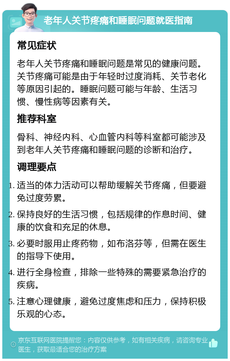 老年人关节疼痛和睡眠问题就医指南 常见症状 老年人关节疼痛和睡眠问题是常见的健康问题。关节疼痛可能是由于年轻时过度消耗、关节老化等原因引起的。睡眠问题可能与年龄、生活习惯、慢性病等因素有关。 推荐科室 骨科、神经内科、心血管内科等科室都可能涉及到老年人关节疼痛和睡眠问题的诊断和治疗。 调理要点 适当的体力活动可以帮助缓解关节疼痛，但要避免过度劳累。 保持良好的生活习惯，包括规律的作息时间、健康的饮食和充足的休息。 必要时服用止疼药物，如布洛芬等，但需在医生的指导下使用。 进行全身检查，排除一些特殊的需要紧急治疗的疾病。 注意心理健康，避免过度焦虑和压力，保持积极乐观的心态。