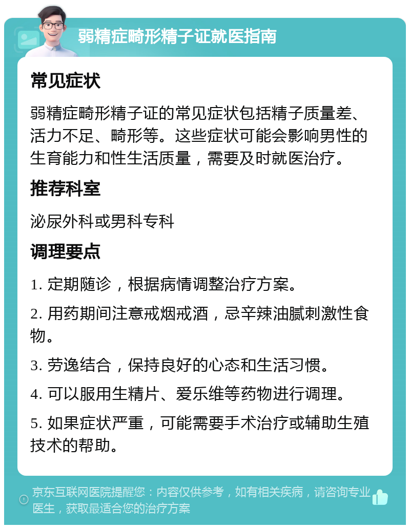 弱精症畸形精子证就医指南 常见症状 弱精症畸形精子证的常见症状包括精子质量差、活力不足、畸形等。这些症状可能会影响男性的生育能力和性生活质量，需要及时就医治疗。 推荐科室 泌尿外科或男科专科 调理要点 1. 定期随诊，根据病情调整治疗方案。 2. 用药期间注意戒烟戒酒，忌辛辣油腻刺激性食物。 3. 劳逸结合，保持良好的心态和生活习惯。 4. 可以服用生精片、爱乐维等药物进行调理。 5. 如果症状严重，可能需要手术治疗或辅助生殖技术的帮助。