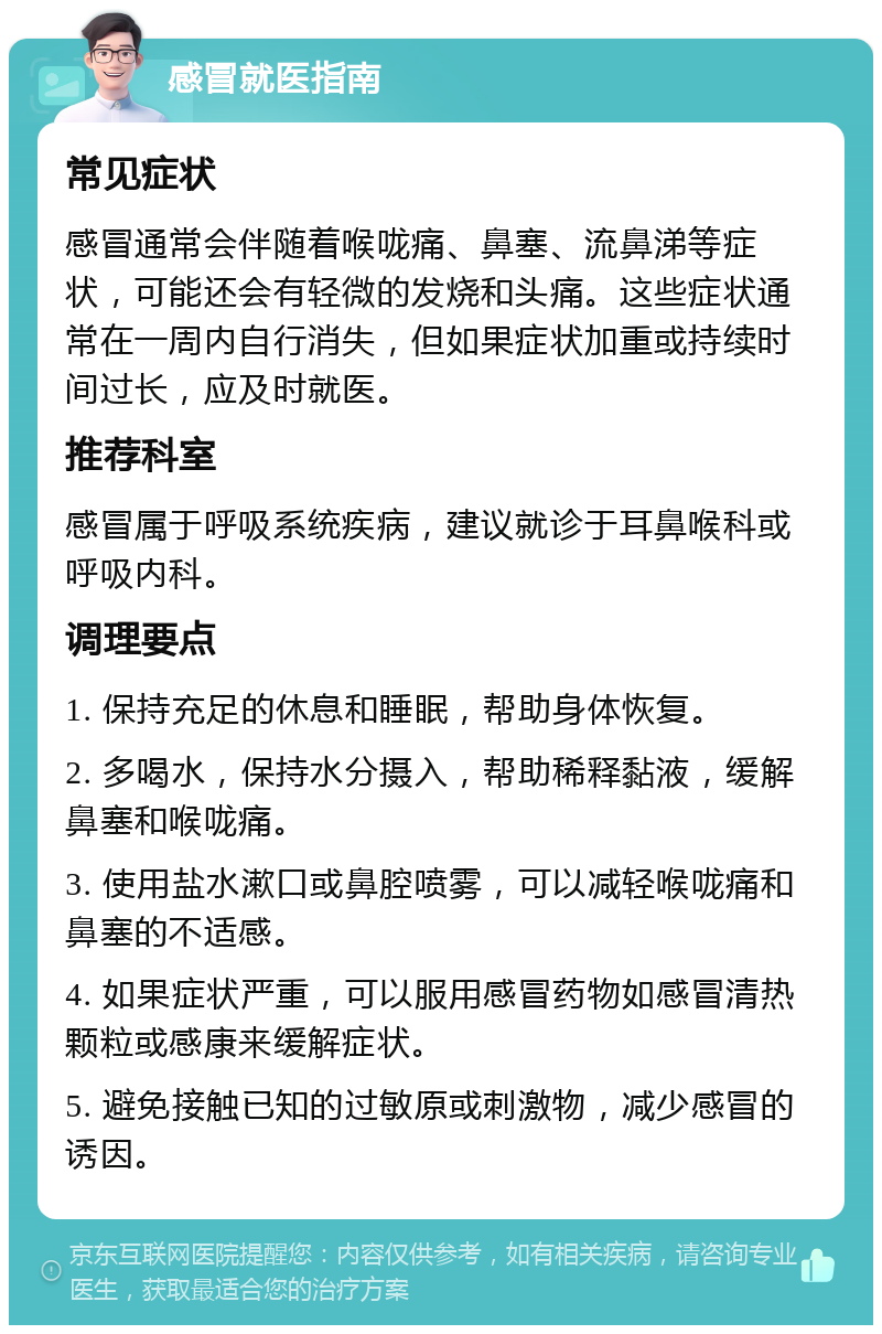 感冒就医指南 常见症状 感冒通常会伴随着喉咙痛、鼻塞、流鼻涕等症状，可能还会有轻微的发烧和头痛。这些症状通常在一周内自行消失，但如果症状加重或持续时间过长，应及时就医。 推荐科室 感冒属于呼吸系统疾病，建议就诊于耳鼻喉科或呼吸内科。 调理要点 1. 保持充足的休息和睡眠，帮助身体恢复。 2. 多喝水，保持水分摄入，帮助稀释黏液，缓解鼻塞和喉咙痛。 3. 使用盐水漱口或鼻腔喷雾，可以减轻喉咙痛和鼻塞的不适感。 4. 如果症状严重，可以服用感冒药物如感冒清热颗粒或感康来缓解症状。 5. 避免接触已知的过敏原或刺激物，减少感冒的诱因。