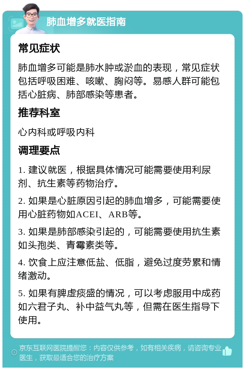 肺血增多就医指南 常见症状 肺血增多可能是肺水肿或淤血的表现，常见症状包括呼吸困难、咳嗽、胸闷等。易感人群可能包括心脏病、肺部感染等患者。 推荐科室 心内科或呼吸内科 调理要点 1. 建议就医，根据具体情况可能需要使用利尿剂、抗生素等药物治疗。 2. 如果是心脏原因引起的肺血增多，可能需要使用心脏药物如ACEI、ARB等。 3. 如果是肺部感染引起的，可能需要使用抗生素如头孢类、青霉素类等。 4. 饮食上应注意低盐、低脂，避免过度劳累和情绪激动。 5. 如果有脾虚痰盛的情况，可以考虑服用中成药如六君子丸、补中益气丸等，但需在医生指导下使用。