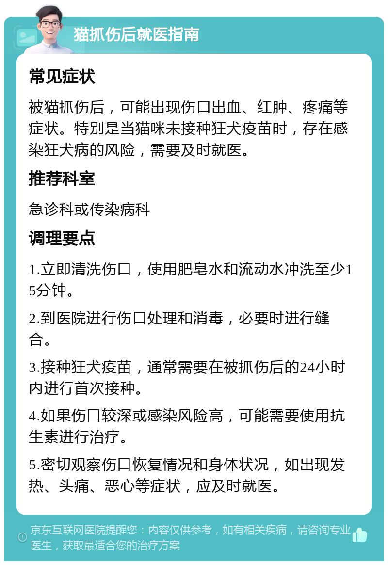 猫抓伤后就医指南 常见症状 被猫抓伤后，可能出现伤口出血、红肿、疼痛等症状。特别是当猫咪未接种狂犬疫苗时，存在感染狂犬病的风险，需要及时就医。 推荐科室 急诊科或传染病科 调理要点 1.立即清洗伤口，使用肥皂水和流动水冲洗至少15分钟。 2.到医院进行伤口处理和消毒，必要时进行缝合。 3.接种狂犬疫苗，通常需要在被抓伤后的24小时内进行首次接种。 4.如果伤口较深或感染风险高，可能需要使用抗生素进行治疗。 5.密切观察伤口恢复情况和身体状况，如出现发热、头痛、恶心等症状，应及时就医。