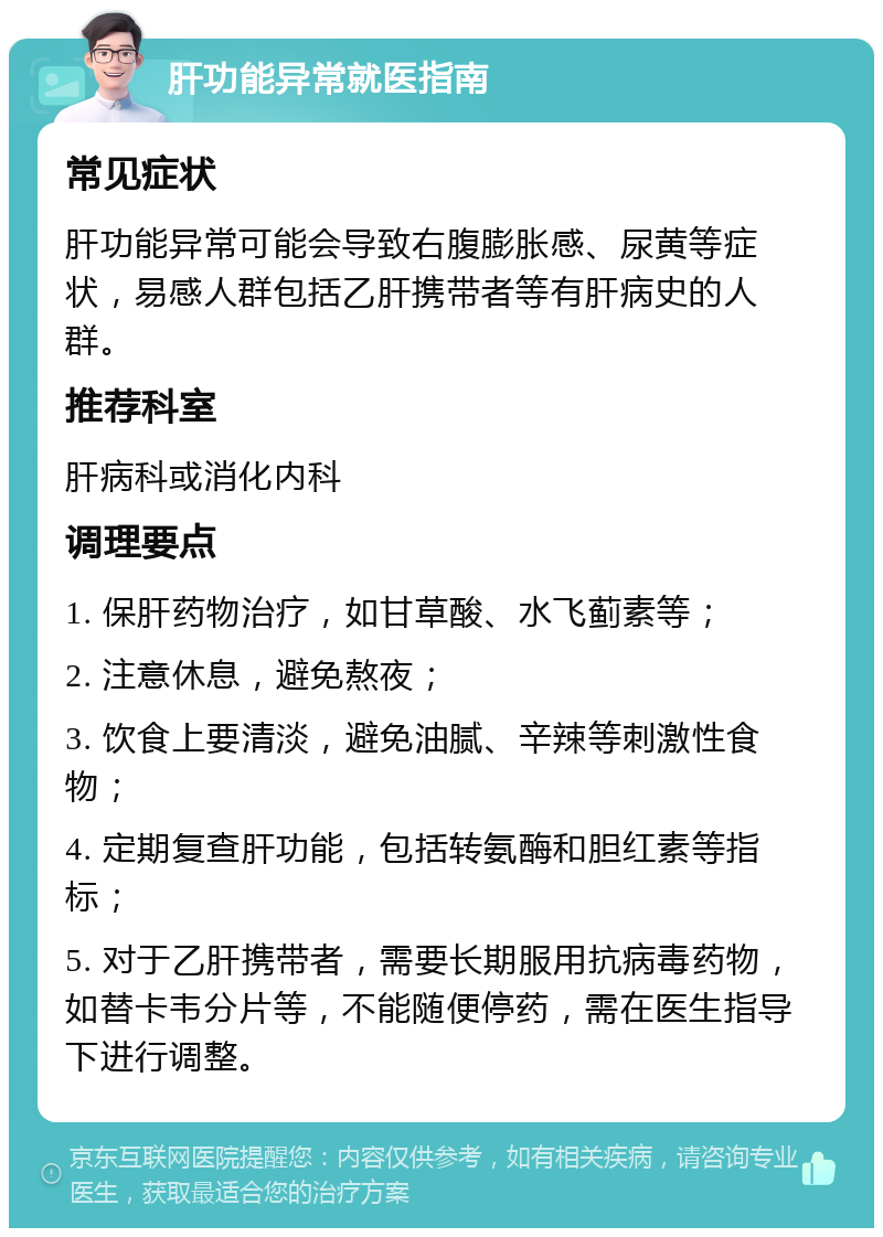 肝功能异常就医指南 常见症状 肝功能异常可能会导致右腹膨胀感、尿黄等症状，易感人群包括乙肝携带者等有肝病史的人群。 推荐科室 肝病科或消化内科 调理要点 1. 保肝药物治疗，如甘草酸、水飞蓟素等； 2. 注意休息，避免熬夜； 3. 饮食上要清淡，避免油腻、辛辣等刺激性食物； 4. 定期复查肝功能，包括转氨酶和胆红素等指标； 5. 对于乙肝携带者，需要长期服用抗病毒药物，如替卡韦分片等，不能随便停药，需在医生指导下进行调整。