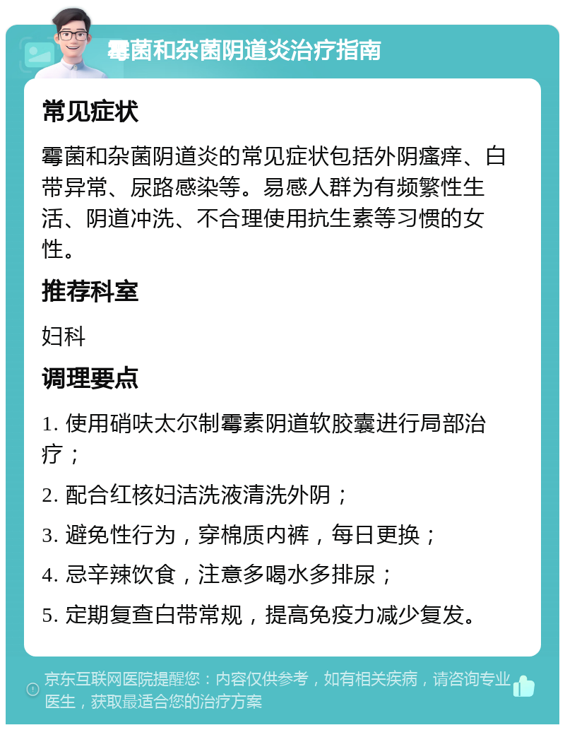 霉菌和杂菌阴道炎治疗指南 常见症状 霉菌和杂菌阴道炎的常见症状包括外阴瘙痒、白带异常、尿路感染等。易感人群为有频繁性生活、阴道冲洗、不合理使用抗生素等习惯的女性。 推荐科室 妇科 调理要点 1. 使用硝呋太尔制霉素阴道软胶囊进行局部治疗； 2. 配合红核妇洁洗液清洗外阴； 3. 避免性行为，穿棉质内裤，每日更换； 4. 忌辛辣饮食，注意多喝水多排尿； 5. 定期复查白带常规，提高免疫力减少复发。