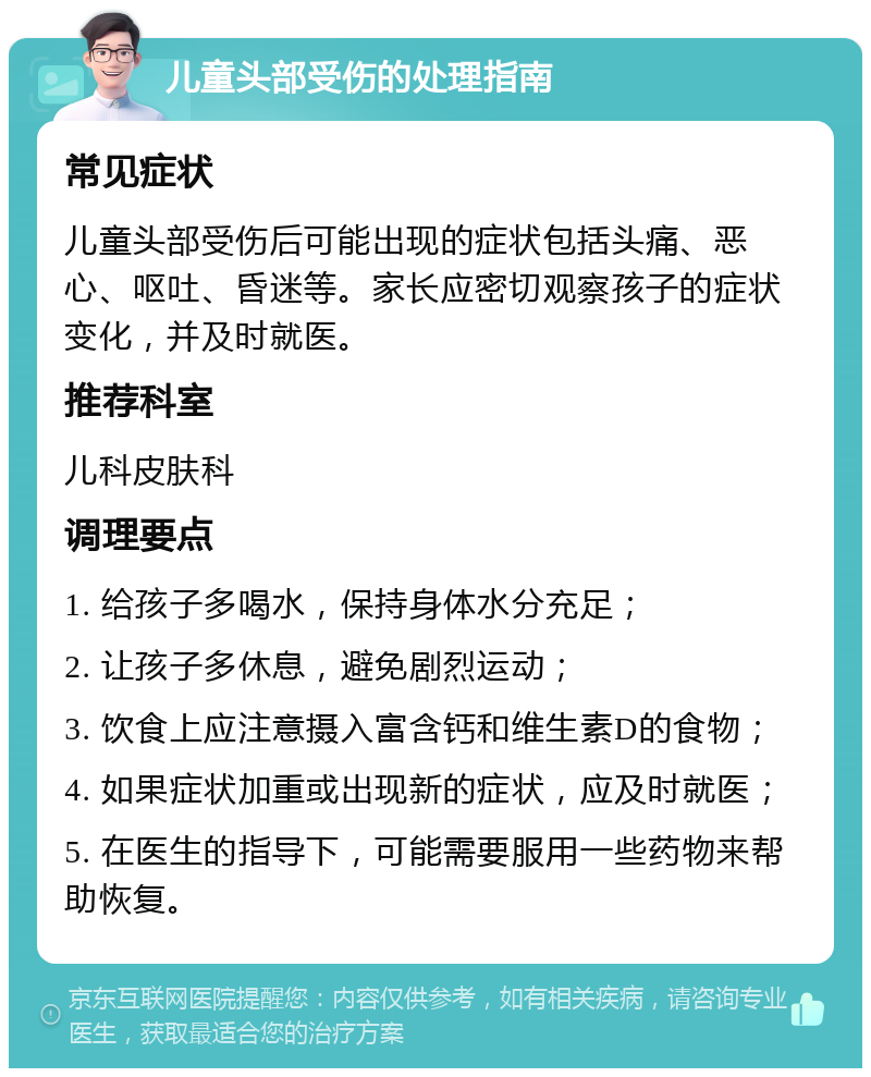 儿童头部受伤的处理指南 常见症状 儿童头部受伤后可能出现的症状包括头痛、恶心、呕吐、昏迷等。家长应密切观察孩子的症状变化，并及时就医。 推荐科室 儿科皮肤科 调理要点 1. 给孩子多喝水，保持身体水分充足； 2. 让孩子多休息，避免剧烈运动； 3. 饮食上应注意摄入富含钙和维生素D的食物； 4. 如果症状加重或出现新的症状，应及时就医； 5. 在医生的指导下，可能需要服用一些药物来帮助恢复。