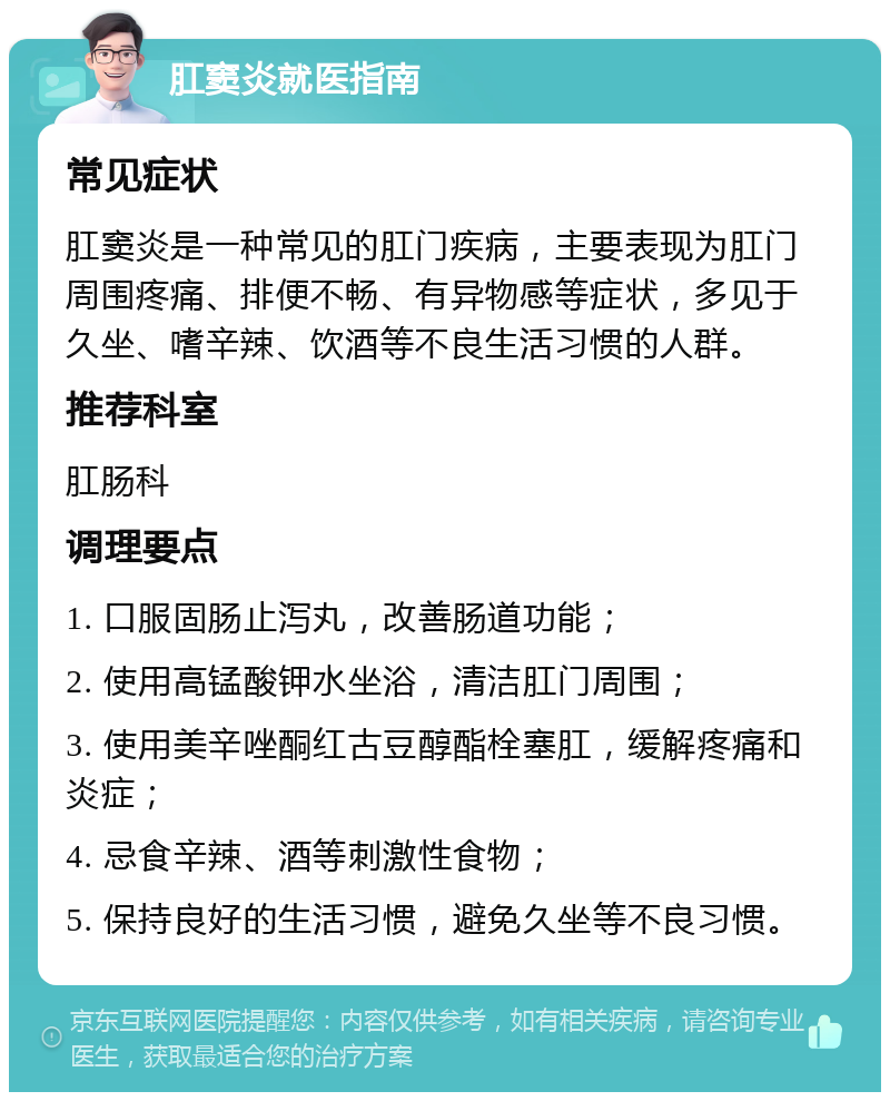 肛窦炎就医指南 常见症状 肛窦炎是一种常见的肛门疾病，主要表现为肛门周围疼痛、排便不畅、有异物感等症状，多见于久坐、嗜辛辣、饮酒等不良生活习惯的人群。 推荐科室 肛肠科 调理要点 1. 口服固肠止泻丸，改善肠道功能； 2. 使用高锰酸钾水坐浴，清洁肛门周围； 3. 使用美辛唑酮红古豆醇酯栓塞肛，缓解疼痛和炎症； 4. 忌食辛辣、酒等刺激性食物； 5. 保持良好的生活习惯，避免久坐等不良习惯。