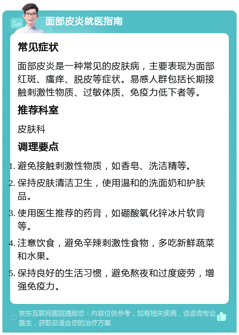 面部皮炎就医指南 常见症状 面部皮炎是一种常见的皮肤病，主要表现为面部红斑、瘙痒、脱皮等症状。易感人群包括长期接触刺激性物质、过敏体质、免疫力低下者等。 推荐科室 皮肤科 调理要点 避免接触刺激性物质，如香皂、洗洁精等。 保持皮肤清洁卫生，使用温和的洗面奶和护肤品。 使用医生推荐的药膏，如硼酸氧化锌冰片软膏等。 注意饮食，避免辛辣刺激性食物，多吃新鲜蔬菜和水果。 保持良好的生活习惯，避免熬夜和过度疲劳，增强免疫力。