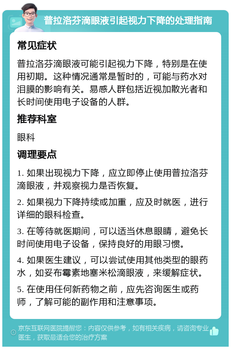 普拉洛芬滴眼液引起视力下降的处理指南 常见症状 普拉洛芬滴眼液可能引起视力下降，特别是在使用初期。这种情况通常是暂时的，可能与药水对泪膜的影响有关。易感人群包括近视加散光者和长时间使用电子设备的人群。 推荐科室 眼科 调理要点 1. 如果出现视力下降，应立即停止使用普拉洛芬滴眼液，并观察视力是否恢复。 2. 如果视力下降持续或加重，应及时就医，进行详细的眼科检查。 3. 在等待就医期间，可以适当休息眼睛，避免长时间使用电子设备，保持良好的用眼习惯。 4. 如果医生建议，可以尝试使用其他类型的眼药水，如妥布霉素地塞米松滴眼液，来缓解症状。 5. 在使用任何新药物之前，应先咨询医生或药师，了解可能的副作用和注意事项。